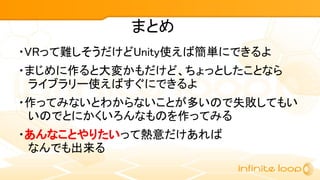 まとめ
・VRって難しそうだけどUnity使えば簡単にできるよ
・まじめに作ると大変かもだけど、ちょっとしたことなら
ライブラリー使えばすぐにできるよ
・作ってみないとわからないことが多いので失敗してもい
いのでとにかくいろんなものを作ってみる
・あんなことやりたいって熱意だけあれば
なんでも出来る
 