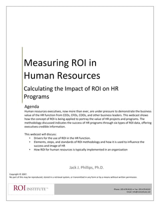  
 
Measuring ROI in       
Human Resources 
Calculating the Impact of ROI on HR 
Programs 
 
 
 
 
 
 
Jack J. Phillips, Ph.D. 
 
Copyright © 2007. 
No part of this may be reproduced, stored in a retrieval system, or transmitted in any form or by a means without written permission. 
 
  Phone: 205‐678‐8101 •  Fax: 205‐678‐8102 
Email: info@roiinstitute.net 
 
 
 
 
 
Agenda  
Human resources executives, now more than ever, are under pressure to demonstrate the business 
value of the HR function from CEOs, CFOs, COOs, and other business leaders. This webcast shows 
how the concept of ROI is being applied to portray the value of HR projects and programs. The 
methodology discussed indicates the success of HR programs through six types of ROI data, offering 
executives credible information. 
 
This webcast will discuss: 
• Drivers for the use of ROI in the HR function. 
• Elements, steps, and standards of ROI methodology and how it is used to influence the 
success and image of HR 
• How ROI for human resources is typically implemented in an organization 
 
 
 