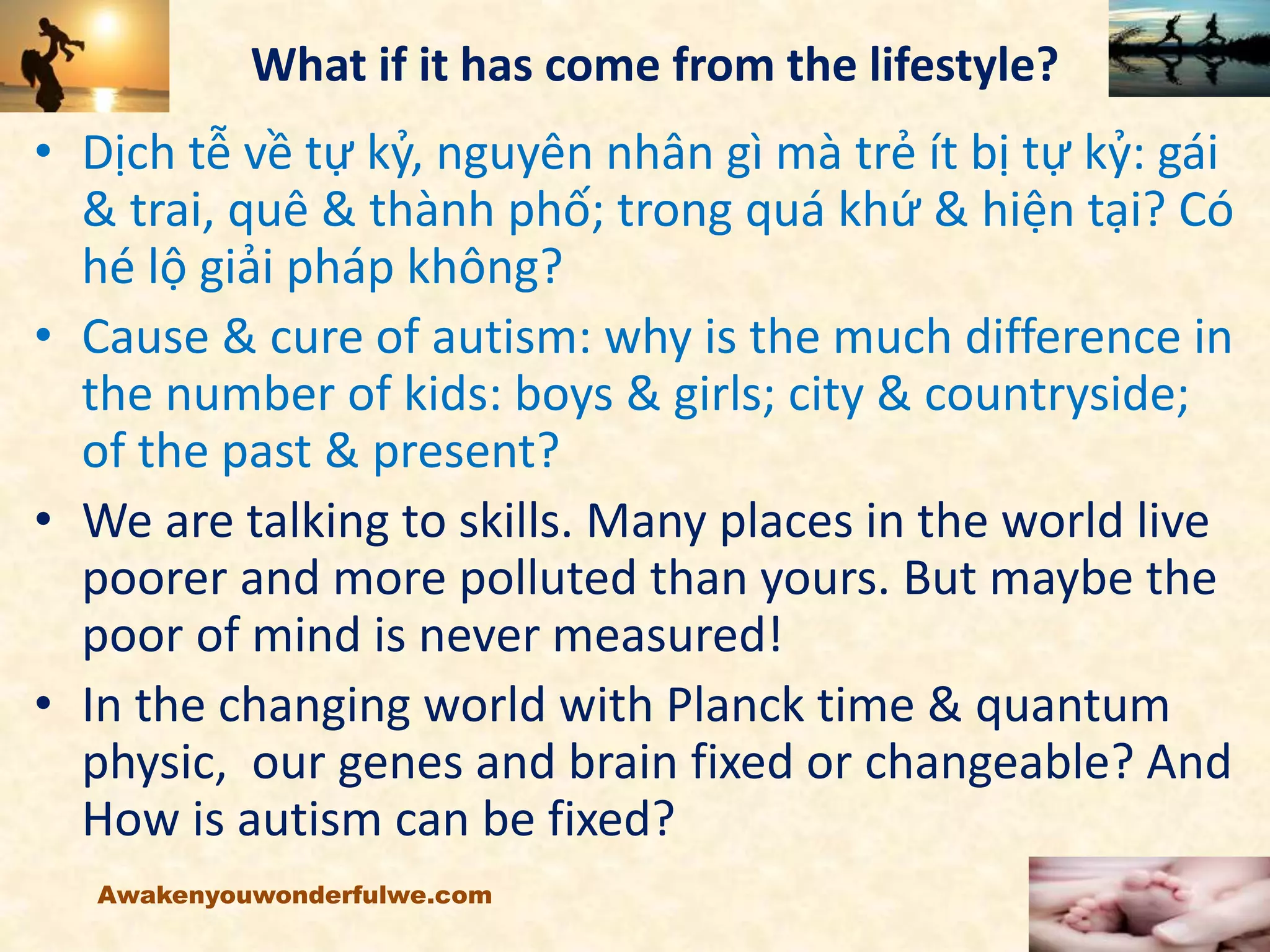 What if it has come from the lifestyle?
• Dịch tễ về tự kỷ, nguyên nhân gì mà trẻ ít bị tự kỷ: gái
& trai, quê & thành phố; trong quá khứ & hiện tại? Có
hé lộ giải pháp không?
• Cause & cure of autism: why is the much difference in
the number of kids: boys & girls; city & countryside;
of the past & present?
• We are talking to skills. Many places in the world live
poorer and more polluted than yours. But maybe the
poor of mind is never measured!
• In the changing world with Planck time & quantum
physic, our genes and brain fixed or changeable? And
How is autism can be fixed?
Awakenyouwonderfulwe.com
 