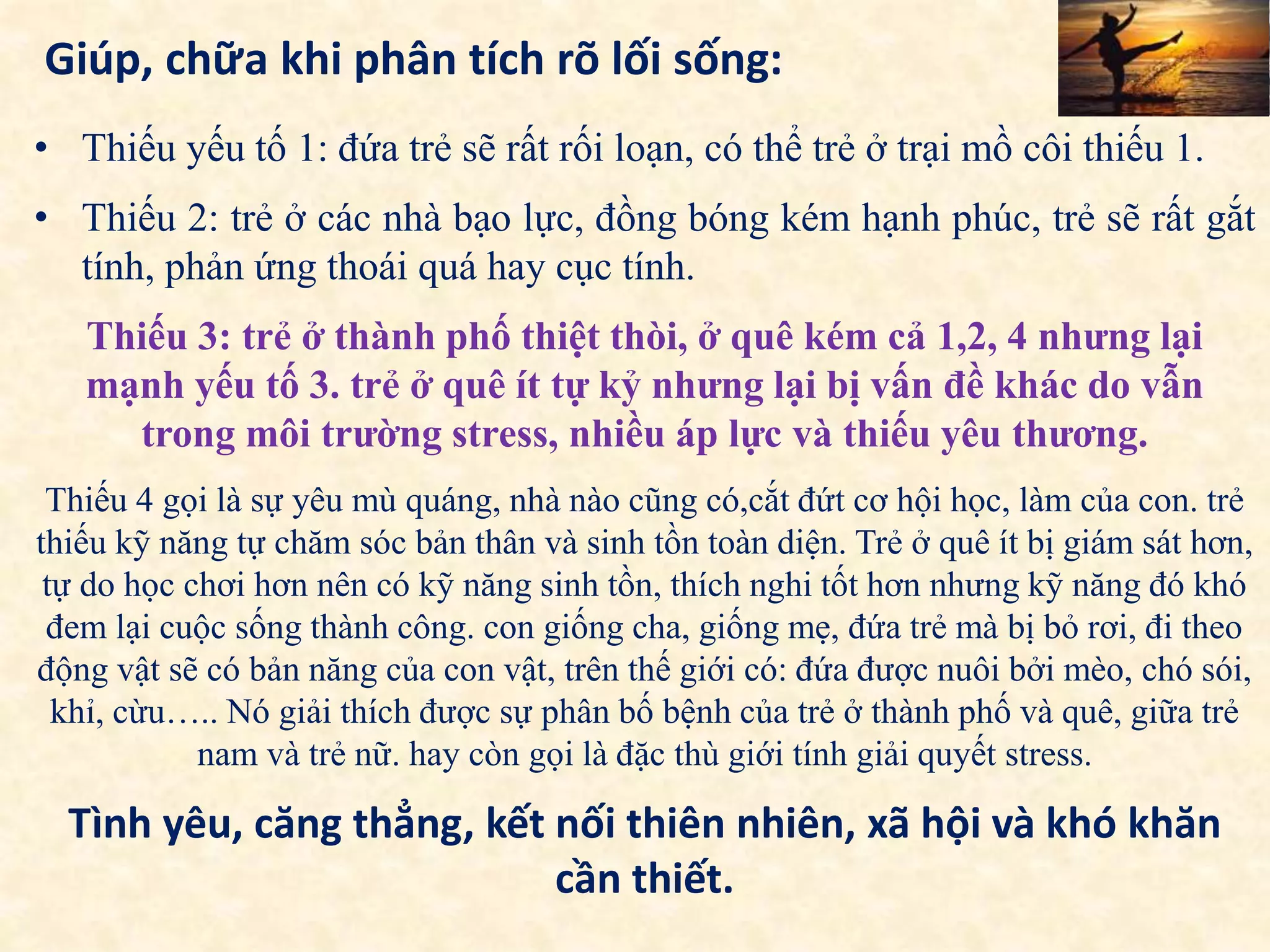Giúp, chữa khi phân tích rõ lối sống:
• Thiếu yếu tố 1: đứa trẻ sẽ rất rối loạn, có thể trẻ ở trại mồ côi thiếu 1.
• Thiếu 2: trẻ ở các nhà bạo lực, đồng bóng kém hạnh phúc, trẻ sẽ rất gắt
tính, phản ứng thoái quá hay cục tính.
Thiếu 3: trẻ ở thành phố thiệt thòi, ở quê kém cả 1,2, 4 nhưng lại
mạnh yếu tố 3. trẻ ở quê ít tự kỷ nhưng lại bị vấn đề khác do vẫn
trong môi trường stress, nhiều áp lực và thiếu yêu thương.
Thiếu 4 gọi là sự yêu mù quáng, nhà nào cũng có,cắt đứt cơ hội học, làm của con. trẻ
thiếu kỹ năng tự chăm sóc bản thân và sinh tồn toàn diện. Trẻ ở quê ít bị giám sát hơn,
tự do học chơi hơn nên có kỹ năng sinh tồn, thích nghi tốt hơn nhưng kỹ năng đó khó
đem lại cuộc sống thành công. con giống cha, giống mẹ, đứa trẻ mà bị bỏ rơi, đi theo
động vật sẽ có bản năng của con vật, trên thế giới có: đứa được nuôi bởi mèo, chó sói,
khỉ, cừu….. Nó giải thích được sự phân bố bệnh của trẻ ở thành phố và quê, giữa trẻ
nam và trẻ nữ. hay còn gọi là đặc thù giới tính giải quyết stress.
Tình yêu, căng thẳng, kết nối thiên nhiên, xã hội và khó khăn
cần thiết.
 