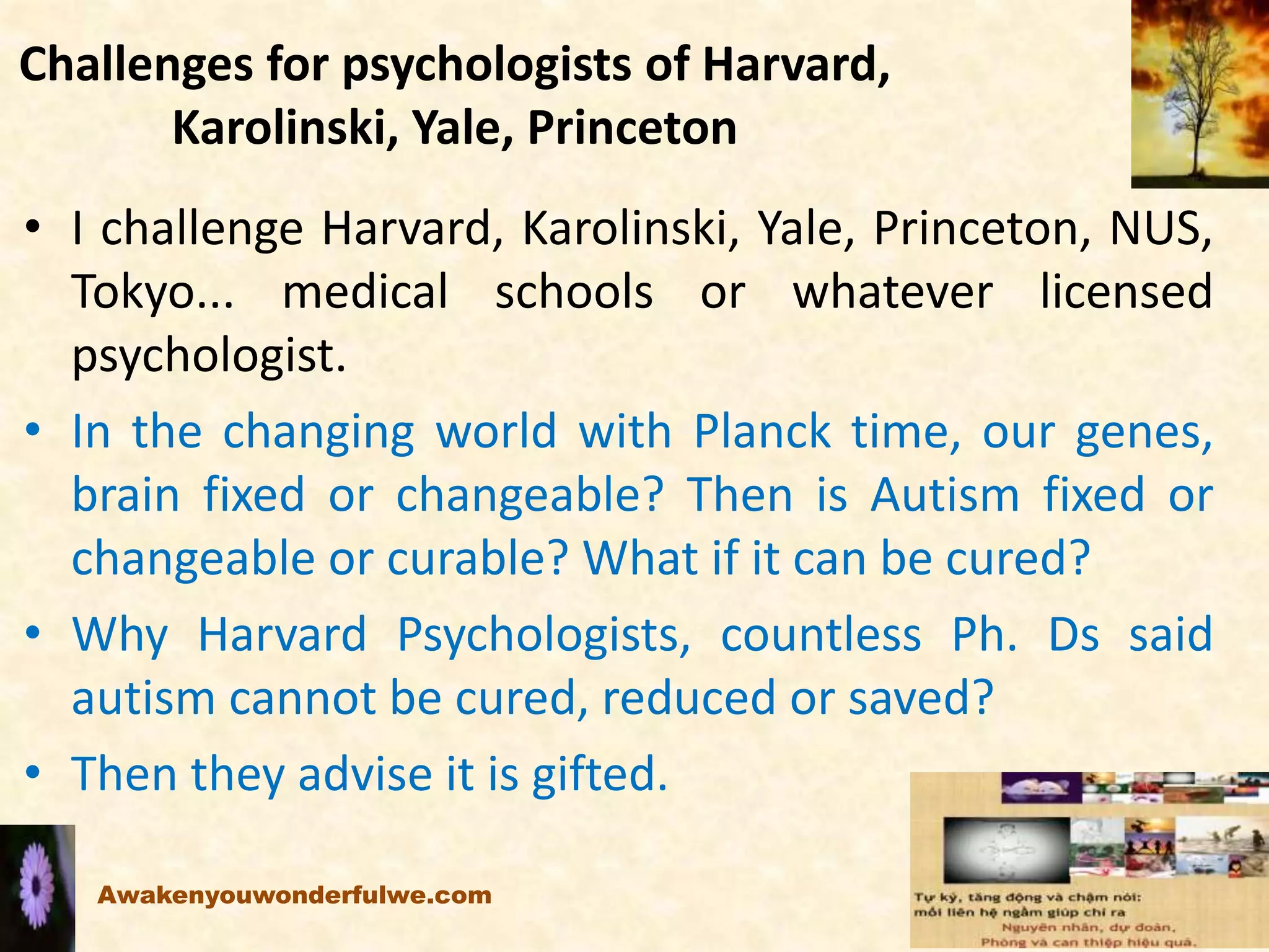 Challenges for psychologists of Harvard,
Karolinski, Yale, Princeton
• I challenge Harvard, Karolinski, Yale, Princeton, NUS,
Tokyo... medical schools or whatever licensed
psychologist.
• In the changing world with Planck time, our genes,
brain fixed or changeable? Then is Autism fixed or
changeable or curable? What if it can be cured?
• Why Harvard Psychologists, countless Ph. Ds said
autism cannot be cured, reduced or saved?
• Then they advise it is gifted.
Awakenyouwonderfulwe.com
 