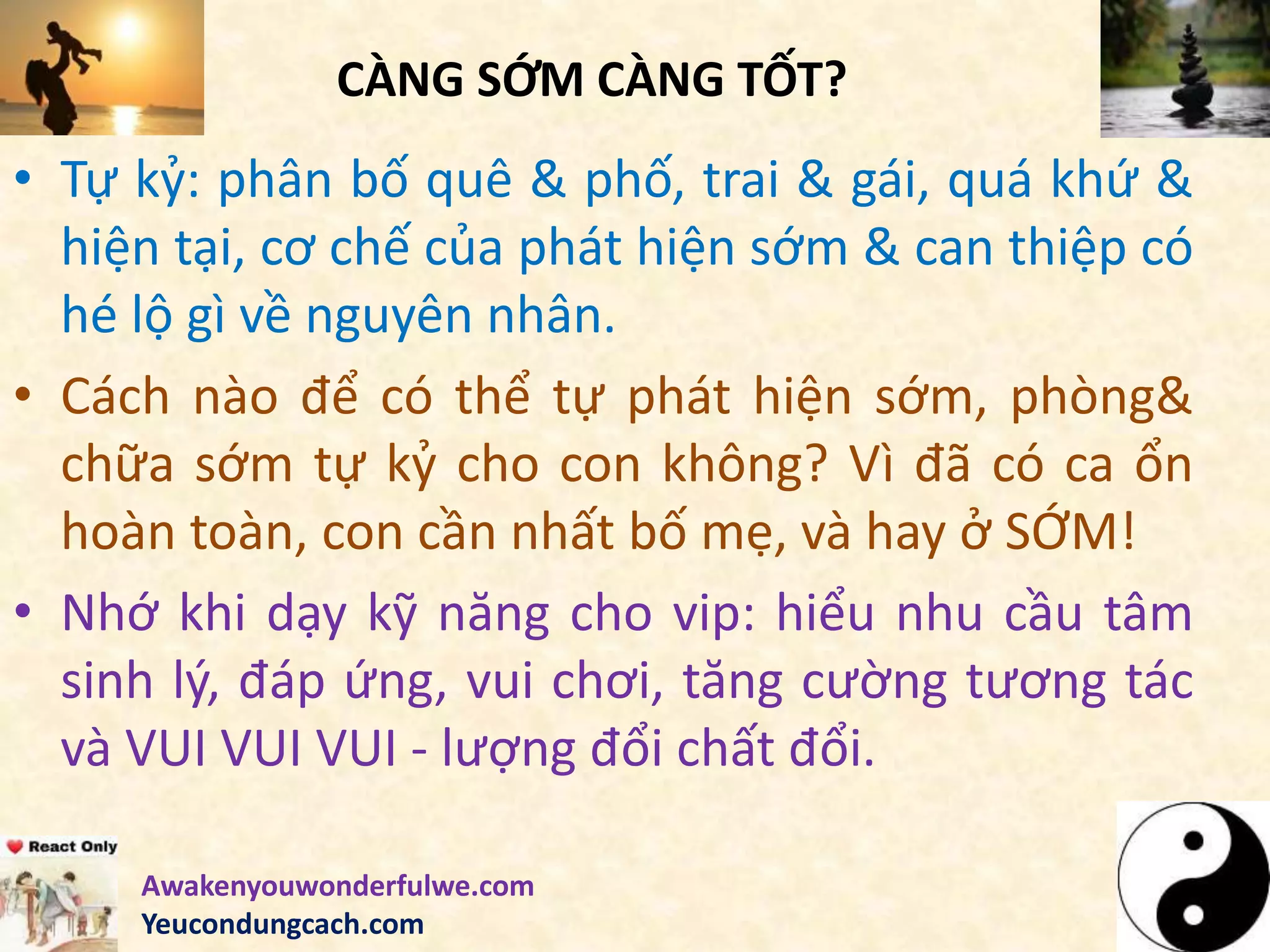 CÀNG SỚM CÀNG TỐT?
• Tự kỷ: phân bố quê & phố, trai & gái, quá khứ &
hiện tại, cơ chế của phát hiện sớm & can thiệp có
hé lộ gì về nguyên nhân.
• Cách nào để có thể tự phát hiện sớm, phòng&
chữa sớm tự kỷ cho con không? Vì đã có ca ổn
hoàn toàn, con cần nhất bố mẹ, và hay ở SỚM!
• Nhớ khi dạy kỹ năng cho vip: hiểu nhu cầu tâm
sinh lý, đáp ứng, vui chơi, tăng cường tương tác
và VUI VUI VUI - lượng đổi chất đổi.
Awakenyouwonderfulwe.com
Yeucondungcach.com
 