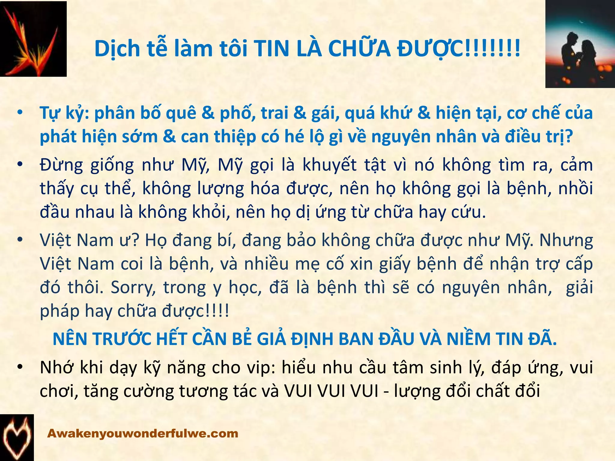 Dịch tễ làm tôi TIN LÀ CHỮA ĐƯỢC!!!!!!!
• Tự kỷ: phân bố quê & phố, trai & gái, quá khứ & hiện tại, cơ chế của
phát hiện sớm & can thiệp có hé lộ gì về nguyên nhân và điều trị?
• Đừng giống như Mỹ, Mỹ gọi là khuyết tật vì nó không tìm ra, cảm
thấy cụ thể, không lượng hóa được, nên họ không gọi là bệnh, nhồi
đầu nhau là không khỏi, nên họ dị ứng từ chữa hay cứu.
• Việt Nam ư? Họ đang bí, đang bảo không chữa được như Mỹ. Nhưng
Việt Nam coi là bệnh, và nhiều mẹ cố xin giấy bệnh để nhận trợ cấp
đó thôi. Sorry, trong y học, đã là bệnh thì sẽ có nguyên nhân, giải
pháp hay chữa được!!!!
NÊN TRƯỚC HẾT CẦN BẺ GIẢ ĐỊNH BAN ĐẦU VÀ NIỀM TIN ĐÃ.
• Nhớ khi dạy kỹ năng cho vip: hiểu nhu cầu tâm sinh lý, đáp ứng, vui
chơi, tăng cường tương tác và VUI VUI VUI - lượng đổi chất đổi
Awakenyouwonderfulwe.com
 