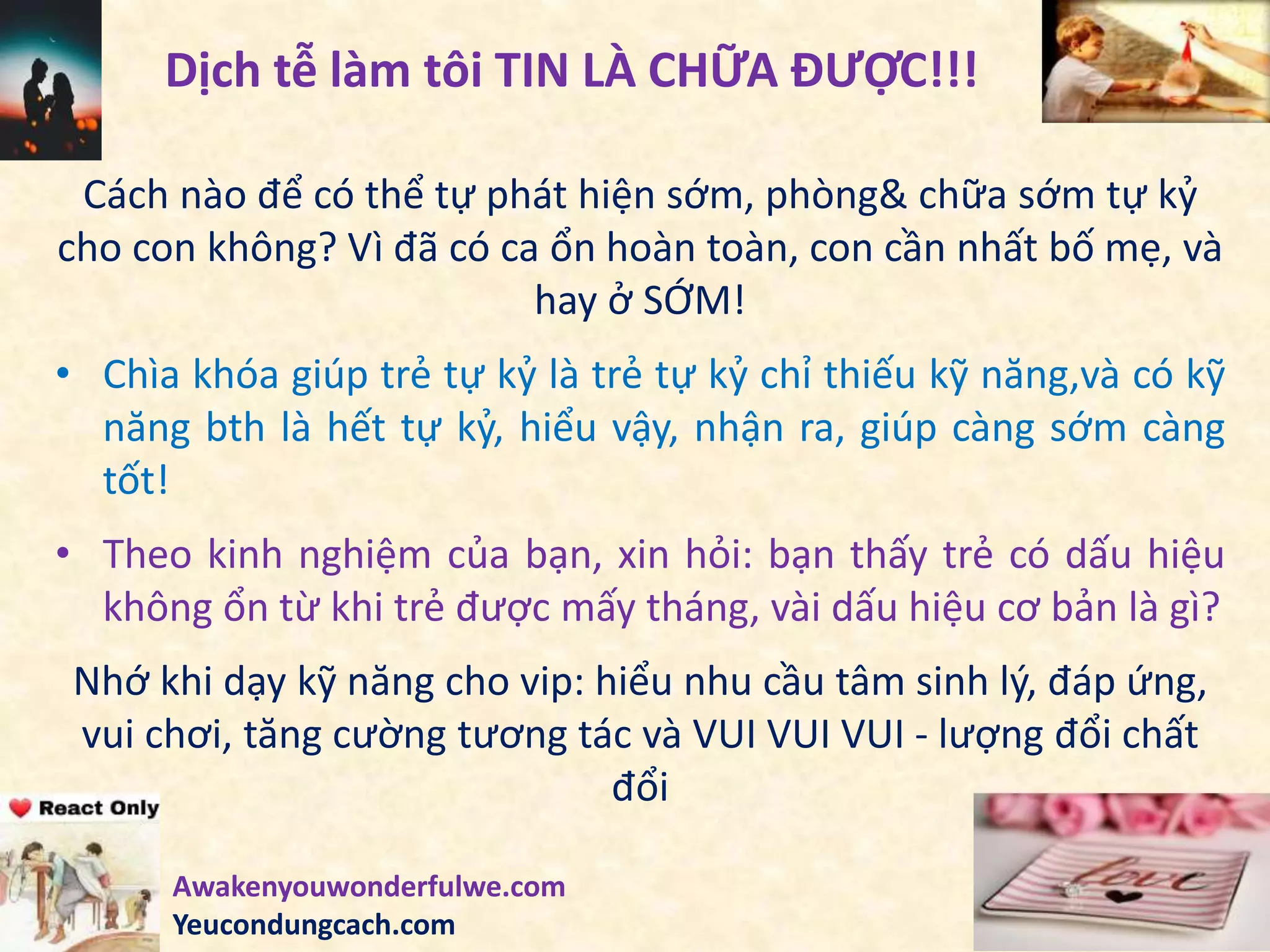 Cách nào để có thể tự phát hiện sớm, phòng& chữa sớm tự kỷ
cho con không? Vì đã có ca ổn hoàn toàn, con cần nhất bố mẹ, và
hay ở SỚM!
• Chìa khóa giúp trẻ tự kỷ là trẻ tự kỷ chỉ thiếu kỹ năng,và có kỹ
năng bth là hết tự kỷ, hiểu vậy, nhận ra, giúp càng sớm càng
tốt!
• Theo kinh nghiệm của bạn, xin hỏi: bạn thấy trẻ có dấu hiệu
không ổn từ khi trẻ được mấy tháng, vài dấu hiệu cơ bản là gì?
Nhớ khi dạy kỹ năng cho vip: hiểu nhu cầu tâm sinh lý, đáp ứng,
vui chơi, tăng cường tương tác và VUI VUI VUI - lượng đổi chất
đổi
Dịch tễ làm tôi TIN LÀ CHỮA ĐƯỢC!!!
Awakenyouwonderfulwe.com
Yeucondungcach.com
 