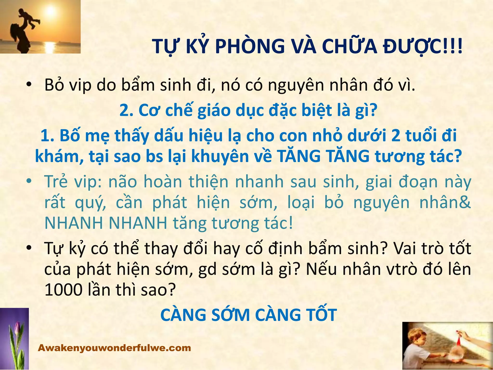 TỰ KỶ PHÒNG VÀ CHỮA ĐƯỢC!!!
• Bỏ vip do bẩm sinh đi, nó có nguyên nhân đó vì.
2. Cơ chế giáo dục đặc biệt là gì?
1. Bố mẹ thấy dấu hiệu lạ cho con nhỏ dưới 2 tuổi đi
khám, tại sao bs lại khuyên về TĂNG TĂNG tương tác?
• Trẻ vip: não hoàn thiện nhanh sau sinh, giai đoạn này
rất quý, cần phát hiện sớm, loại bỏ nguyên nhân&
NHANH NHANH tăng tương tác!
• Tự kỷ có thể thay đổi hay cố định bẩm sinh? Vai trò tốt
của phát hiện sớm, gd sớm là gì? Nếu nhân vtrò đó lên
1000 lần thì sao?
CÀNG SỚM CÀNG TỐT
Awakenyouwonderfulwe.com
 