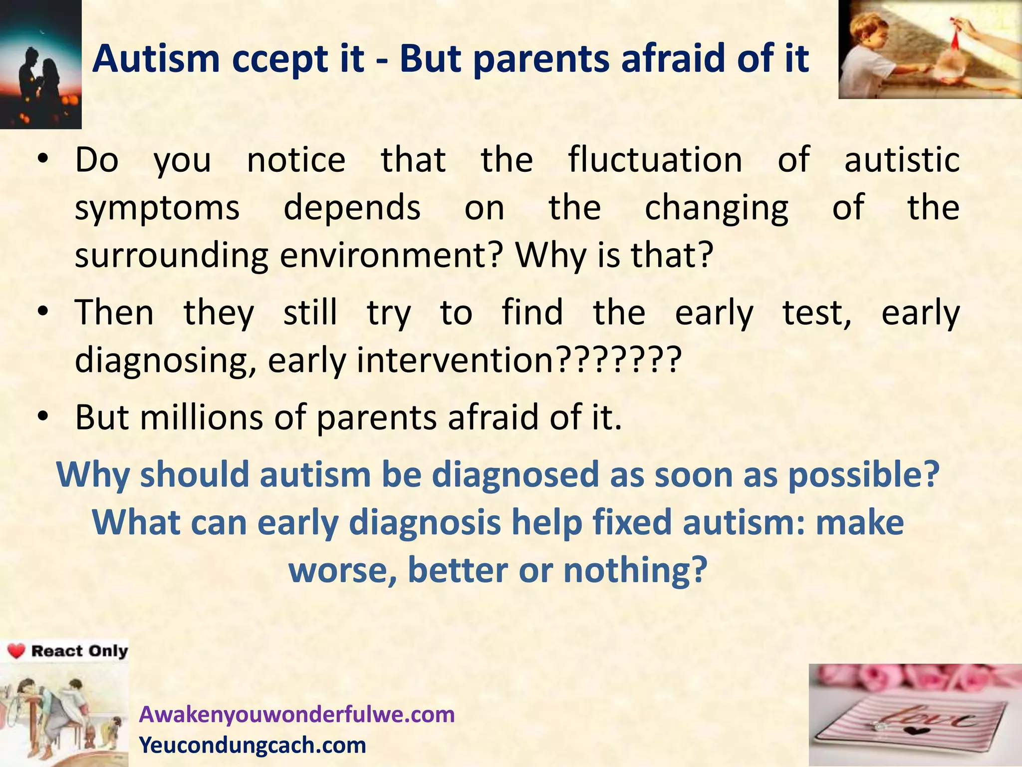 Autism ccept it - But parents afraid of it
• Do you notice that the fluctuation of autistic
symptoms depends on the changing of the
surrounding environment? Why is that?
• Then they still try to find the early test, early
diagnosing, early intervention???????
• But millions of parents afraid of it.
Why should autism be diagnosed as soon as possible?
What can early diagnosis help fixed autism: make
worse, better or nothing?
Awakenyouwonderfulwe.com
Yeucondungcach.com
 
