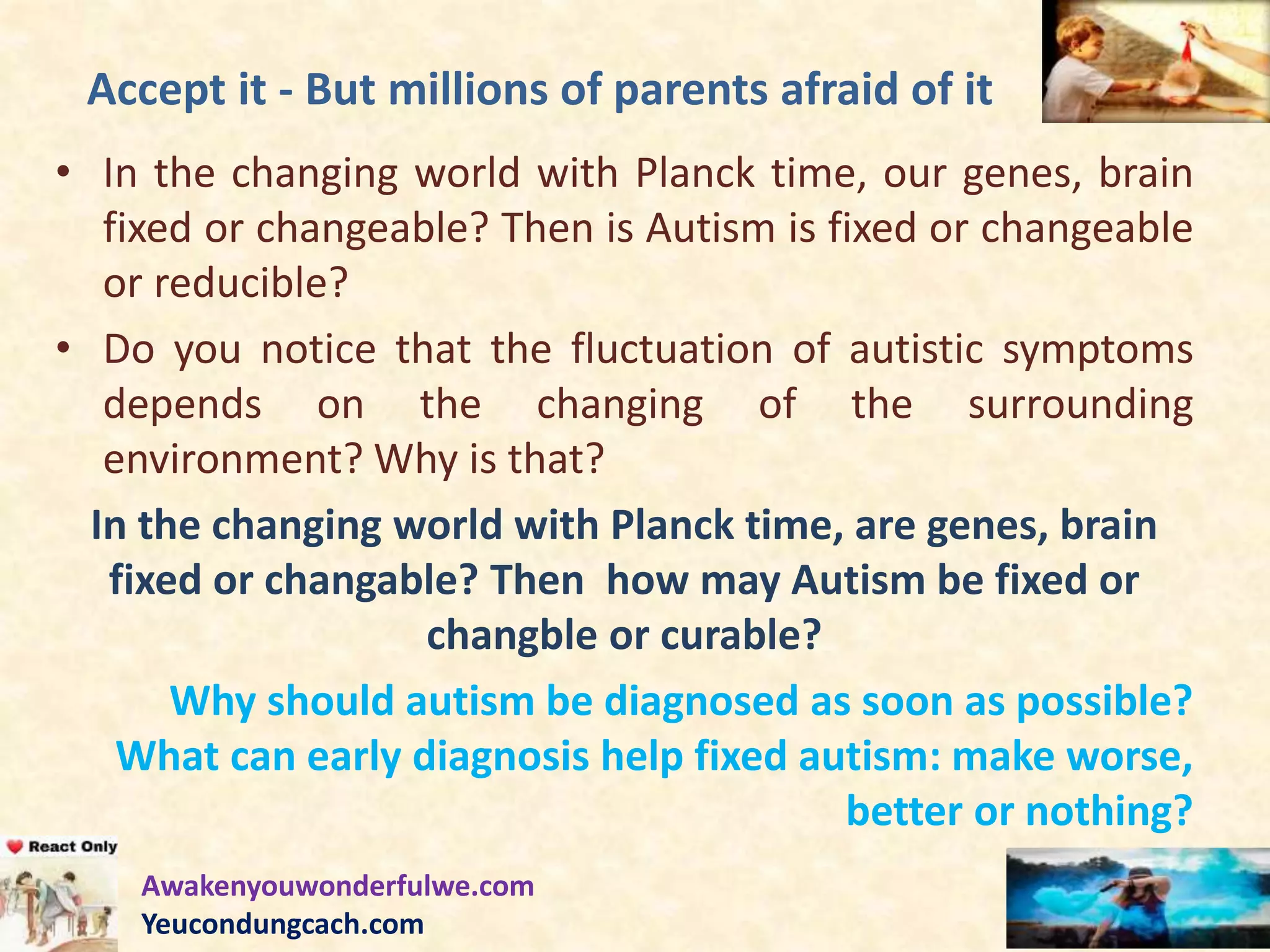 Accept it - But millions of parents afraid of it
• In the changing world with Planck time, our genes, brain
fixed or changeable? Then is Autism is fixed or changeable
or reducible?
• Do you notice that the fluctuation of autistic symptoms
depends on the changing of the surrounding
environment? Why is that?
In the changing world with Planck time, are genes, brain
fixed or changable? Then how may Autism be fixed or
changble or curable?
Why should autism be diagnosed as soon as possible?
What can early diagnosis help fixed autism: make worse,
better or nothing?
Awakenyouwonderfulwe.com
Yeucondungcach.com
 