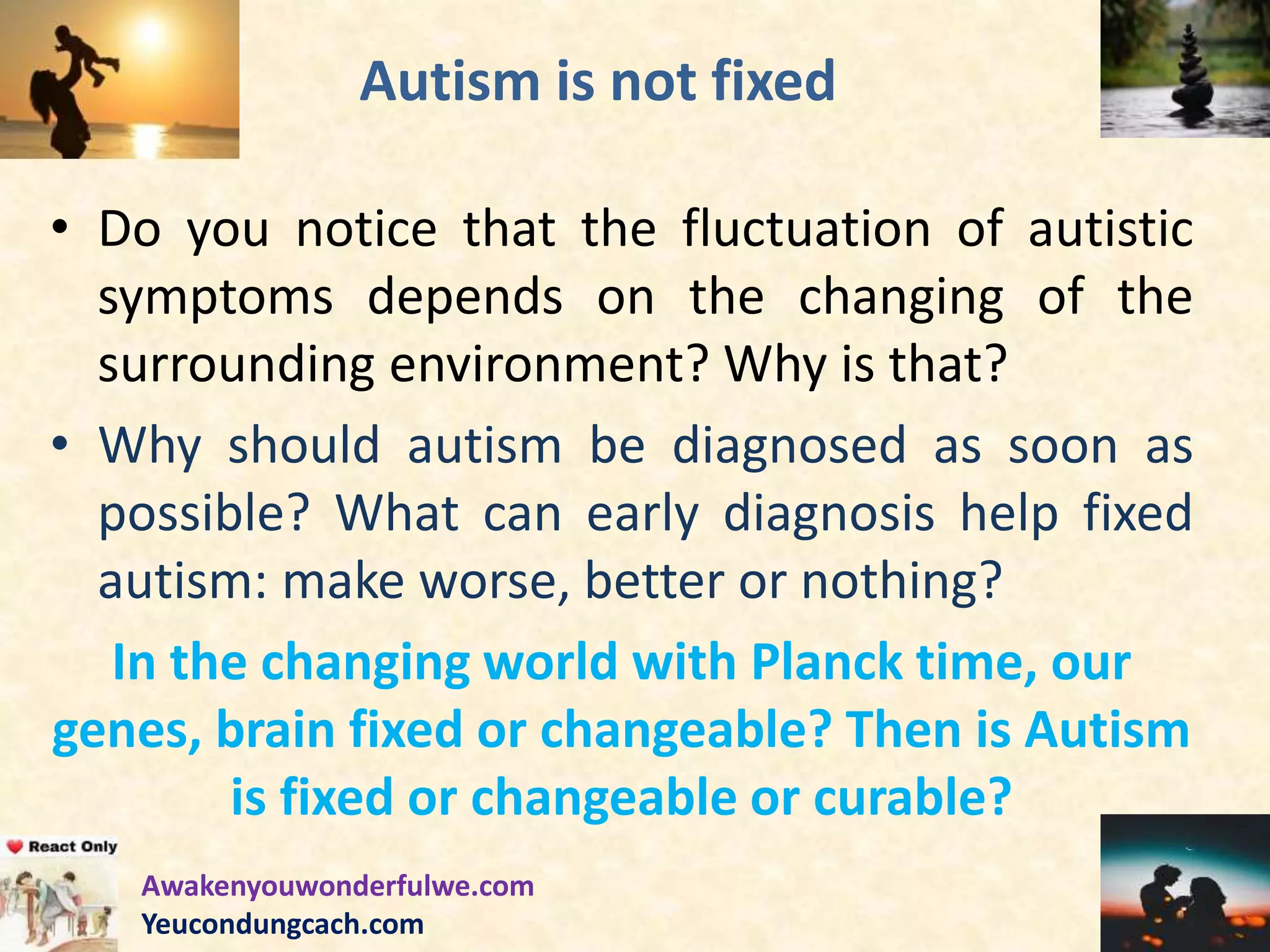 Autism is not fixed
• Do you notice that the fluctuation of autistic
symptoms depends on the changing of the
surrounding environment? Why is that?
• Why should autism be diagnosed as soon as
possible? What can early diagnosis help fixed
autism: make worse, better or nothing?
In the changing world with Planck time, our
genes, brain fixed or changeable? Then is Autism
is fixed or changeable or curable?
Awakenyouwonderfulwe.com
Yeucondungcach.com
 