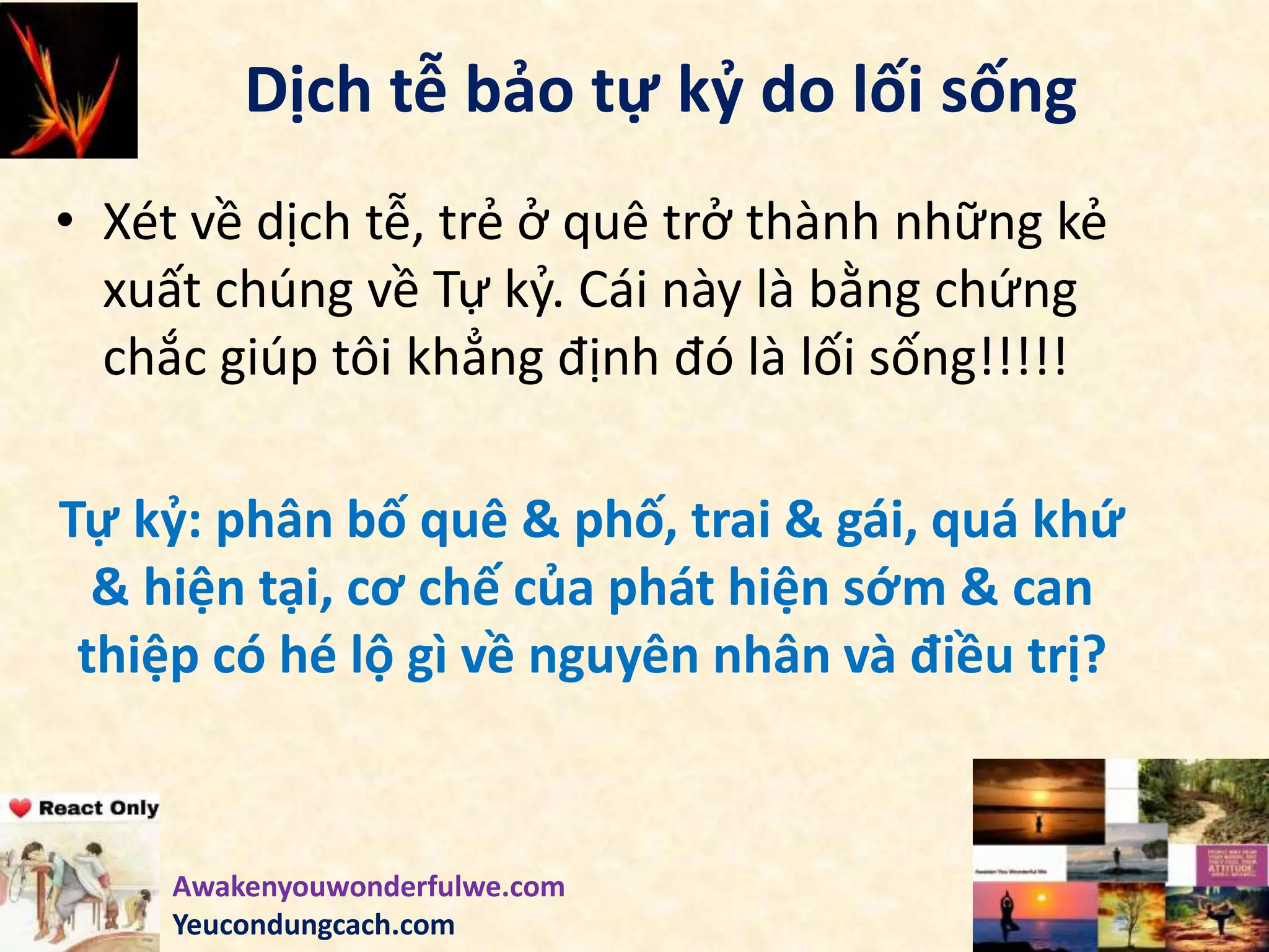 Dịch tễ bảo tự kỷ do lối sống
• Xét về dịch tễ, trẻ ở quê trở thành những kẻ
xuất chúng về Tự kỷ. Cái này là bằng chứng
chắc giúp tôi khẳng định đó là lối sống!!!!!
Tự kỷ: phân bố quê & phố, trai & gái, quá khứ
& hiện tại, cơ chế của phát hiện sớm & can
thiệp có hé lộ gì về nguyên nhân và điều trị?
Awakenyouwonderfulwe.com
Yeucondungcach.com
 