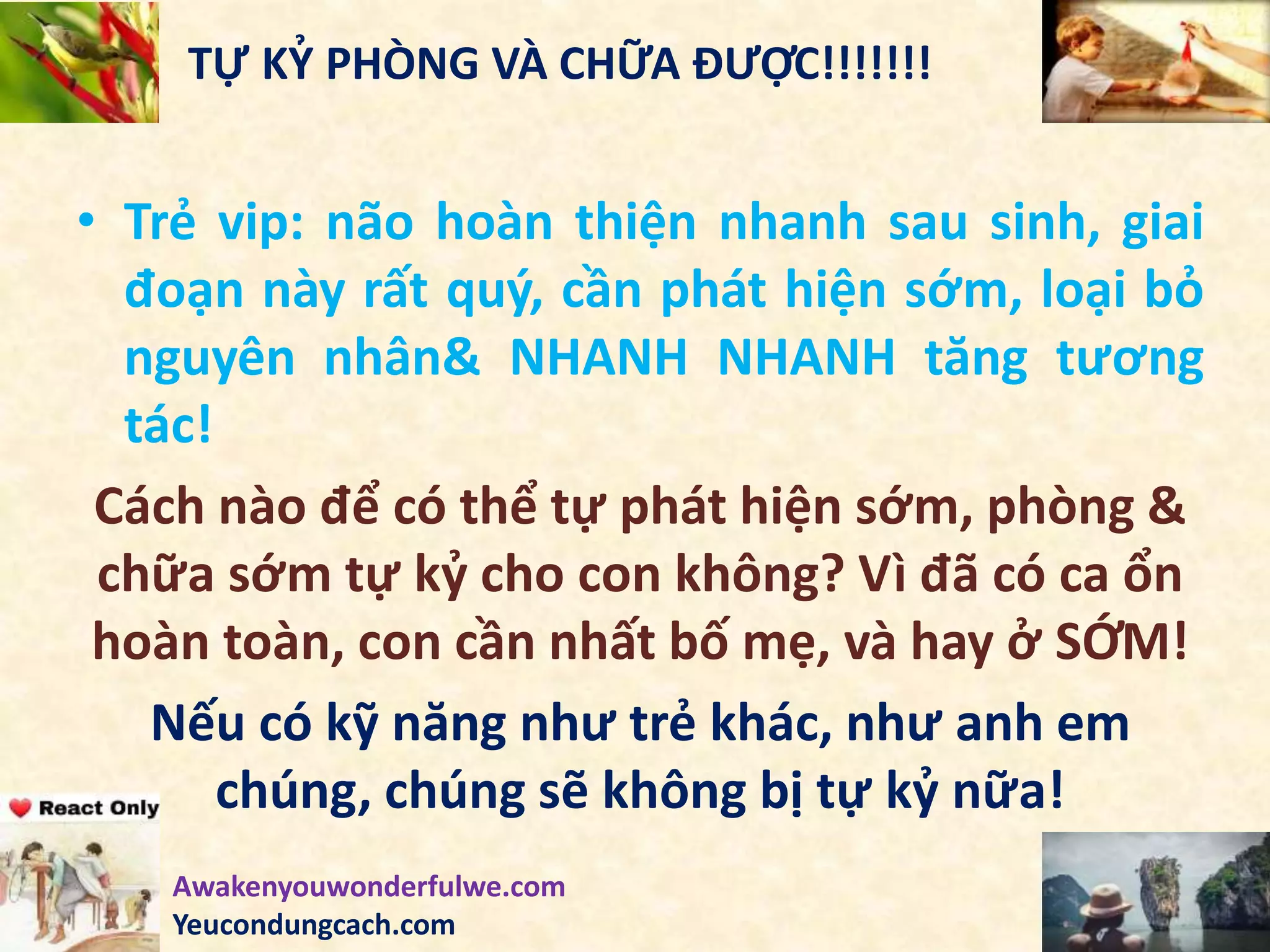 TỰ KỶ PHÒNG VÀ CHỮA ĐƯỢC!!!!!!!
• Trẻ vip: não hoàn thiện nhanh sau sinh, giai
đoạn này rất quý, cần phát hiện sớm, loại bỏ
nguyên nhân& NHANH NHANH tăng tương
tác!
Cách nào để có thể tự phát hiện sớm, phòng &
chữa sớm tự kỷ cho con không? Vì đã có ca ổn
hoàn toàn, con cần nhất bố mẹ, và hay ở SỚM!
Nếu có kỹ năng như trẻ khác, như anh em
chúng, chúng sẽ không bị tự kỷ nữa!
Awakenyouwonderfulwe.com
Yeucondungcach.com
 