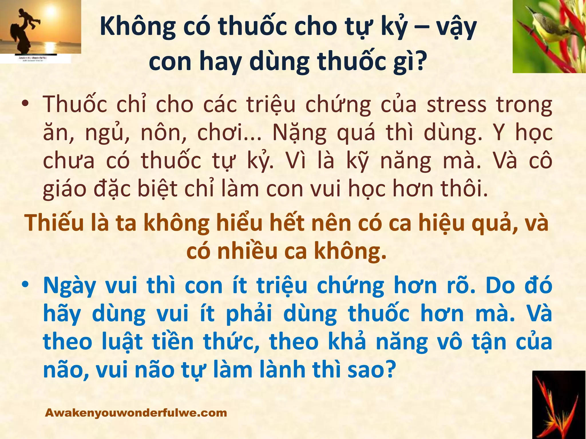 Không có thuốc cho tự kỷ – vậy
con hay dùng thuốc gì?
• Thuốc chỉ cho các triệu chứng của stress trong
ăn, ngủ, nôn, chơi... Nặng quá thì dùng. Y học
chưa có thuốc tự kỷ. Vì là kỹ năng mà. Và cô
giáo đặc biệt chỉ làm con vui học hơn thôi.
Thiếu là ta không hiểu hết nên có ca hiệu quả, và
có nhiều ca không.
• Ngày vui thì con ít triệu chứng hơn rõ. Do đó
hãy dùng vui ít phải dùng thuốc hơn mà. Và
theo luật tiền thức, theo khả năng vô tận của
não, vui não tự làm lành thì sao?
Awakenyouwonderfulwe.com
 