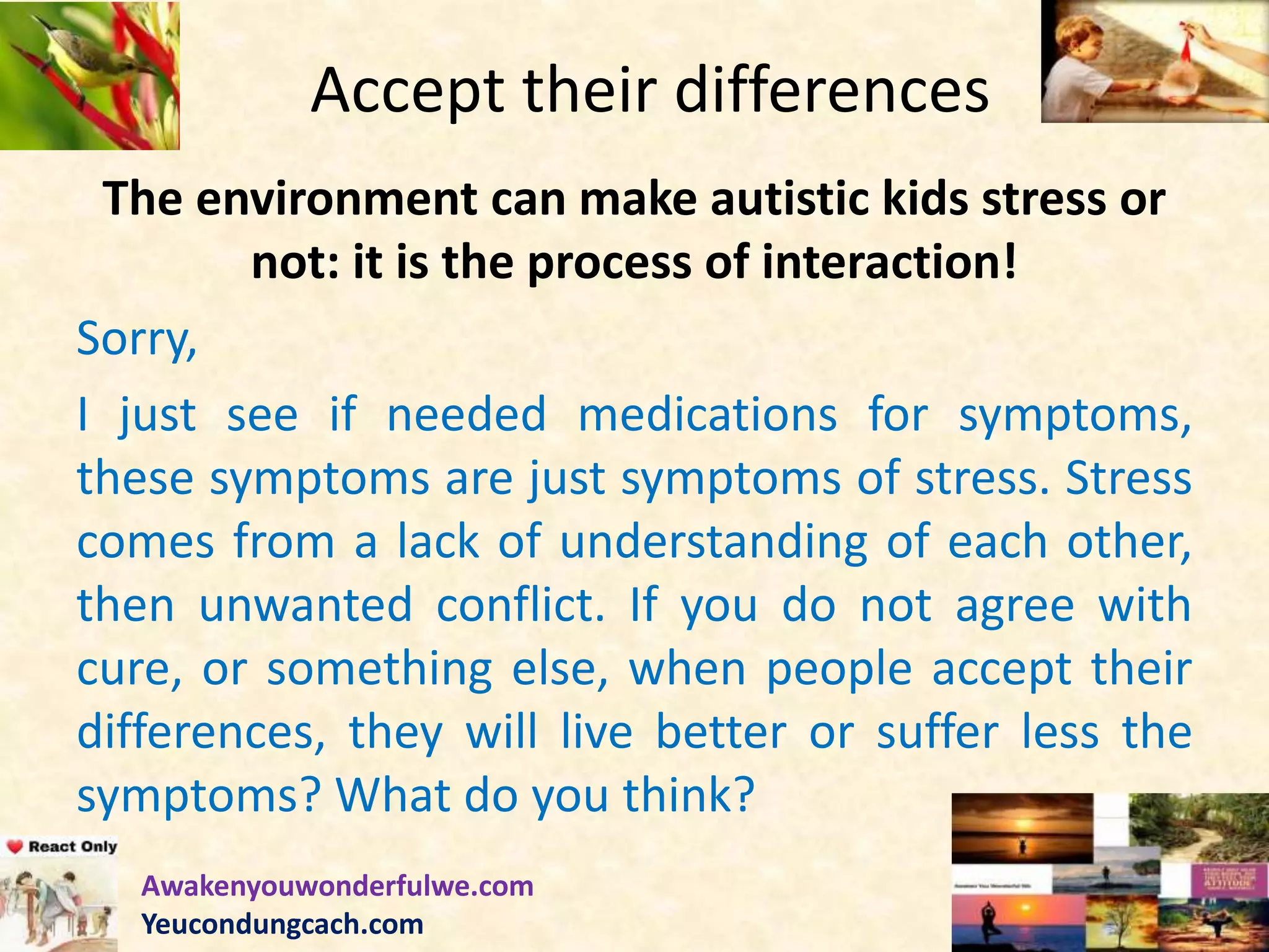 Accept their differences
The environment can make autistic kids stress or
not: it is the process of interaction!
Sorry,
I just see if needed medications for symptoms,
these symptoms are just symptoms of stress. Stress
comes from a lack of understanding of each other,
then unwanted conflict. If you do not agree with
cure, or something else, when people accept their
differences, they will live better or suffer less the
symptoms? What do you think?
Awakenyouwonderfulwe.com
Yeucondungcach.com
 