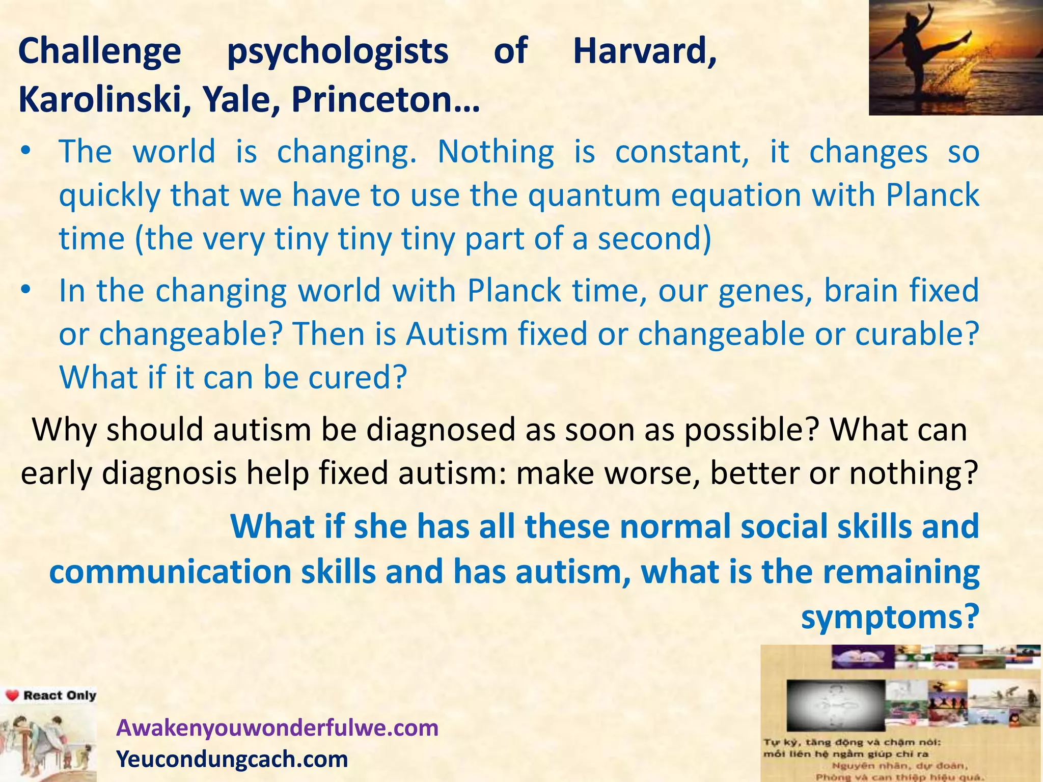 Challenge psychologists of Harvard,
Karolinski, Yale, Princeton…
• The world is changing. Nothing is constant, it changes so
quickly that we have to use the quantum equation with Planck
time (the very tiny tiny tiny part of a second)
• In the changing world with Planck time, our genes, brain fixed
or changeable? Then is Autism fixed or changeable or curable?
What if it can be cured?
Why should autism be diagnosed as soon as possible? What can
early diagnosis help fixed autism: make worse, better or nothing?
What if she has all these normal social skills and
communication skills and has autism, what is the remaining
symptoms?
Awakenyouwonderfulwe.com
Yeucondungcach.com
 