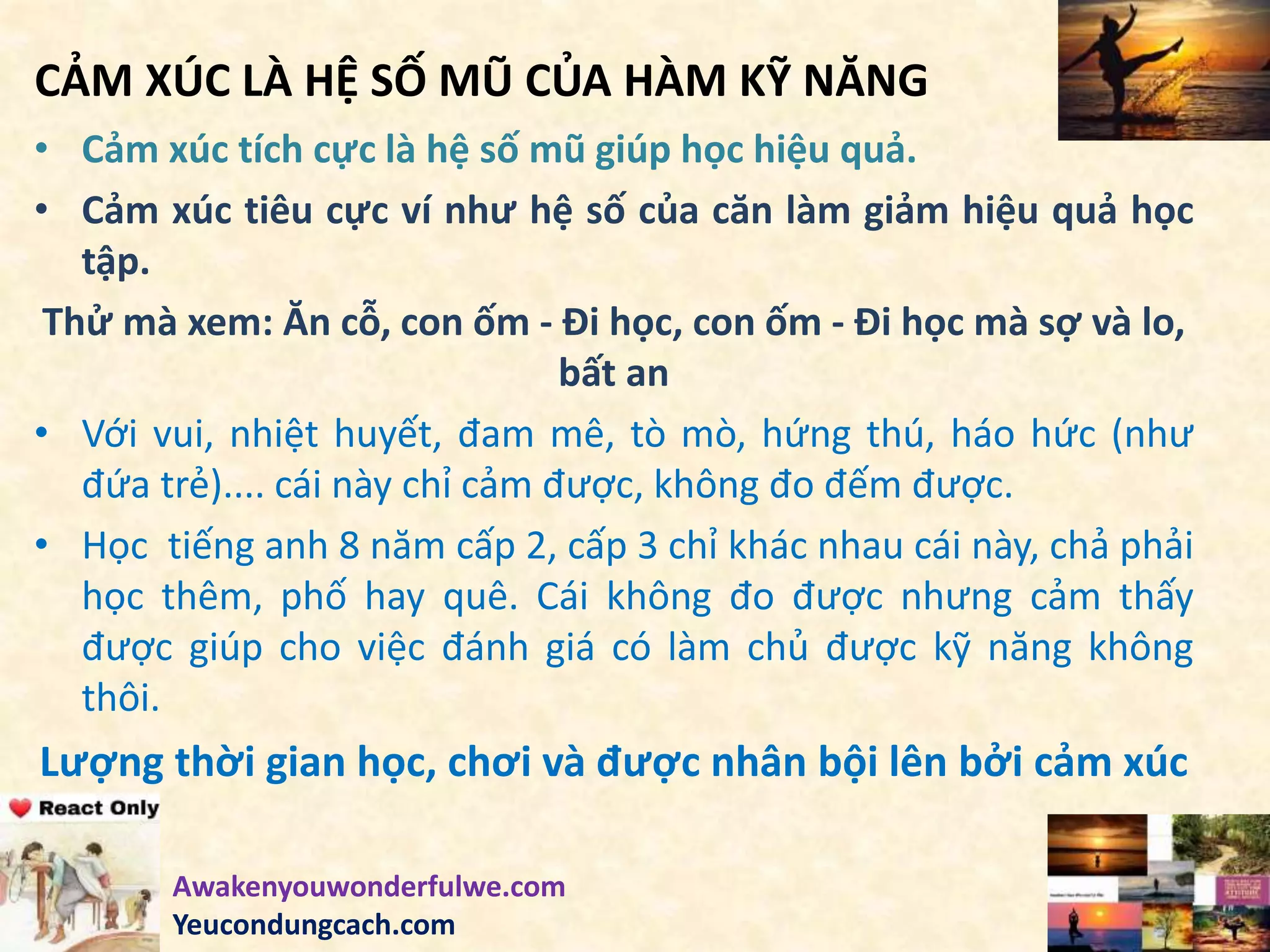 CẢM XÚC LÀ HỆ SỐ MŨ CỦA HÀM KỸ NĂNG
• Cảm xúc tích cực là hệ số mũ giúp học hiệu quả.
• Cảm xúc tiêu cực ví như hệ số của căn làm giảm hiệu quả học
tập.
Thử mà xem: Ăn cỗ, con ốm - Đi học, con ốm - Đi học mà sợ và lo,
bất an
• Với vui, nhiệt huyết, đam mê, tò mò, hứng thú, háo hức (như
đứa trẻ).... cái này chỉ cảm được, không đo đếm được.
• Học tiếng anh 8 năm cấp 2, cấp 3 chỉ khác nhau cái này, chả phải
học thêm, phố hay quê. Cái không đo được nhưng cảm thấy
được giúp cho việc đánh giá có làm chủ được kỹ năng không
thôi.
Lượng thời gian học, chơi và được nhân bội lên bởi cảm xúc
Awakenyouwonderfulwe.com
Yeucondungcach.com
 