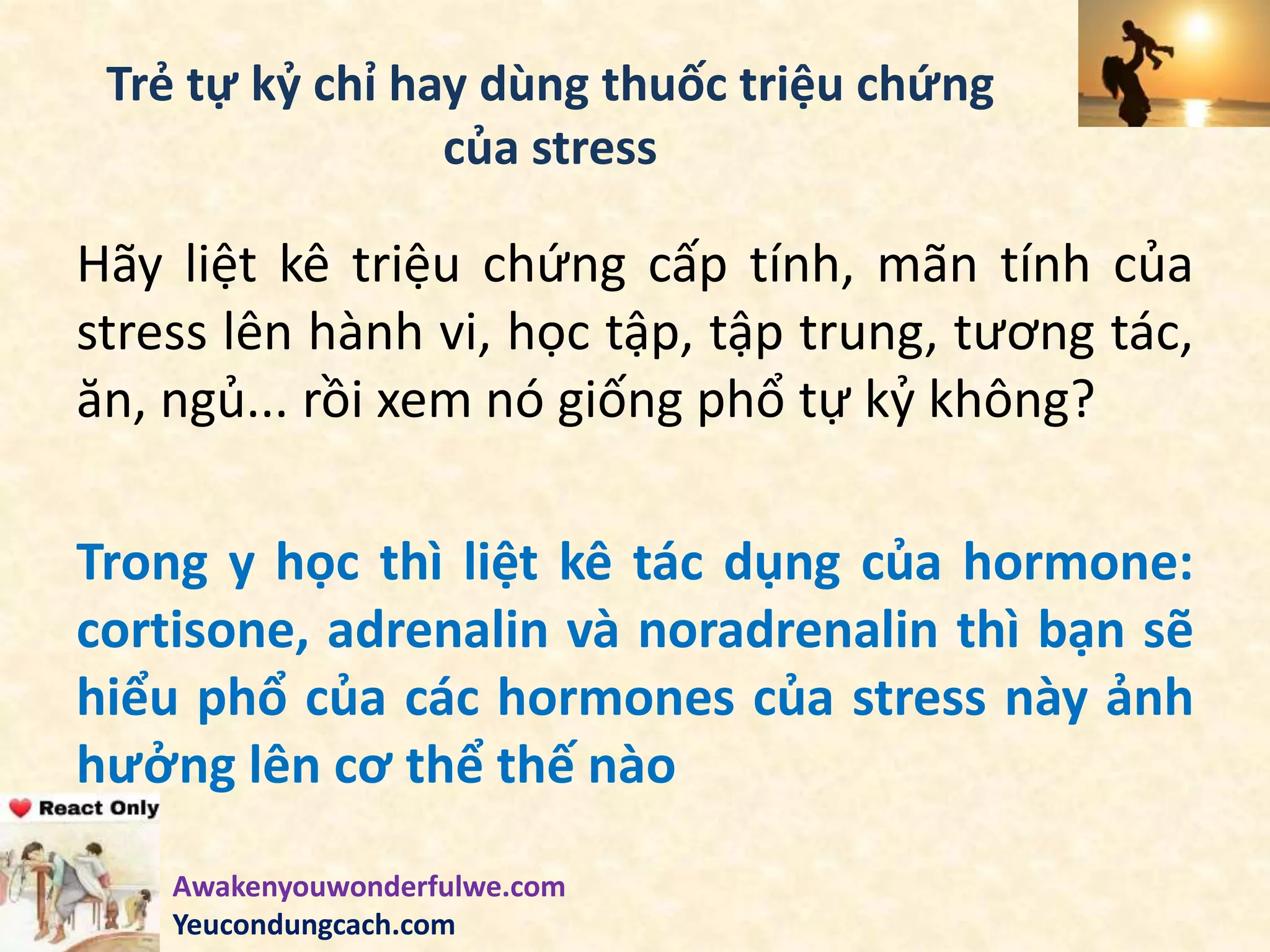 Trẻ tự kỷ chỉ hay dùng thuốc triệu chứng
của stress
Hãy liệt kê triệu chứng cấp tính, mãn tính của
stress lên hành vi, học tập, tập trung, tương tác,
ăn, ngủ... rồi xem nó giống phổ tự kỷ không?
Trong y học thì liệt kê tác dụng của hormone:
cortisone, adrenalin và noradrenalin thì bạn sẽ
hiểu phổ của các hormones của stress này ảnh
hưởng lên cơ thể thế nào
Awakenyouwonderfulwe.com
Yeucondungcach.com
 