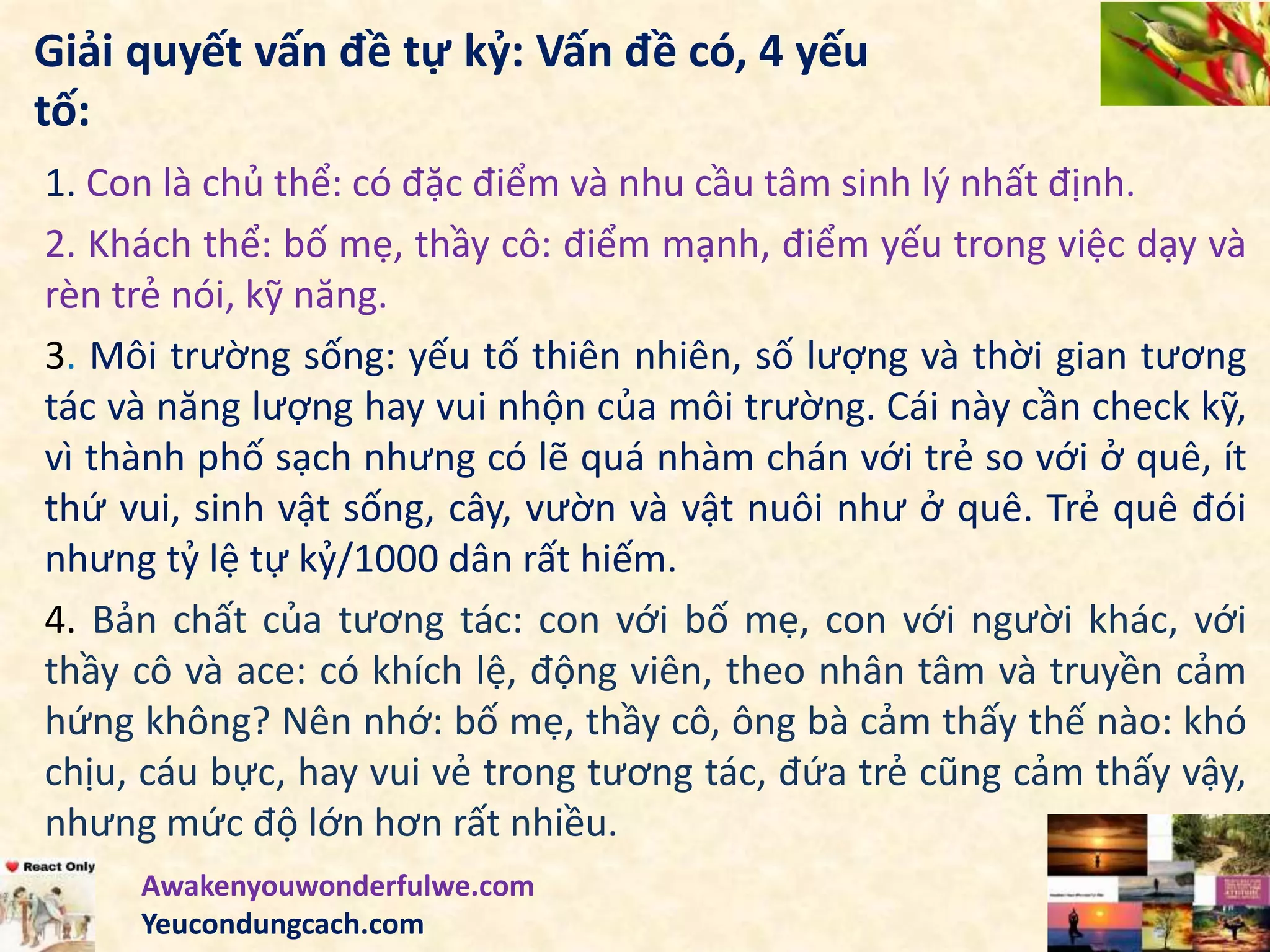Giải quyết vấn đề tự kỷ: Vấn đề có, 4 yếu
tố:
1. Con là chủ thể: có đặc điểm và nhu cầu tâm sinh lý nhất định.
2. Khách thể: bố mẹ, thầy cô: điểm mạnh, điểm yếu trong việc dạy và
rèn trẻ nói, kỹ năng.
3. Môi trường sống: yếu tố thiên nhiên, số lượng và thời gian tương
tác và năng lượng hay vui nhộn của môi trường. Cái này cần check kỹ,
vì thành phố sạch nhưng có lẽ quá nhàm chán với trẻ so với ở quê, ít
thứ vui, sinh vật sống, cây, vườn và vật nuôi như ở quê. Trẻ quê đói
nhưng tỷ lệ tự kỷ/1000 dân rất hiếm.
4. Bản chất của tương tác: con với bố mẹ, con với người khác, với
thầy cô và ace: có khích lệ, động viên, theo nhân tâm và truyền cảm
hứng không? Nên nhớ: bố mẹ, thầy cô, ông bà cảm thấy thế nào: khó
chịu, cáu bực, hay vui vẻ trong tương tác, đứa trẻ cũng cảm thấy vậy,
nhưng mức độ lớn hơn rất nhiều.
Awakenyouwonderfulwe.com
Yeucondungcach.com
 