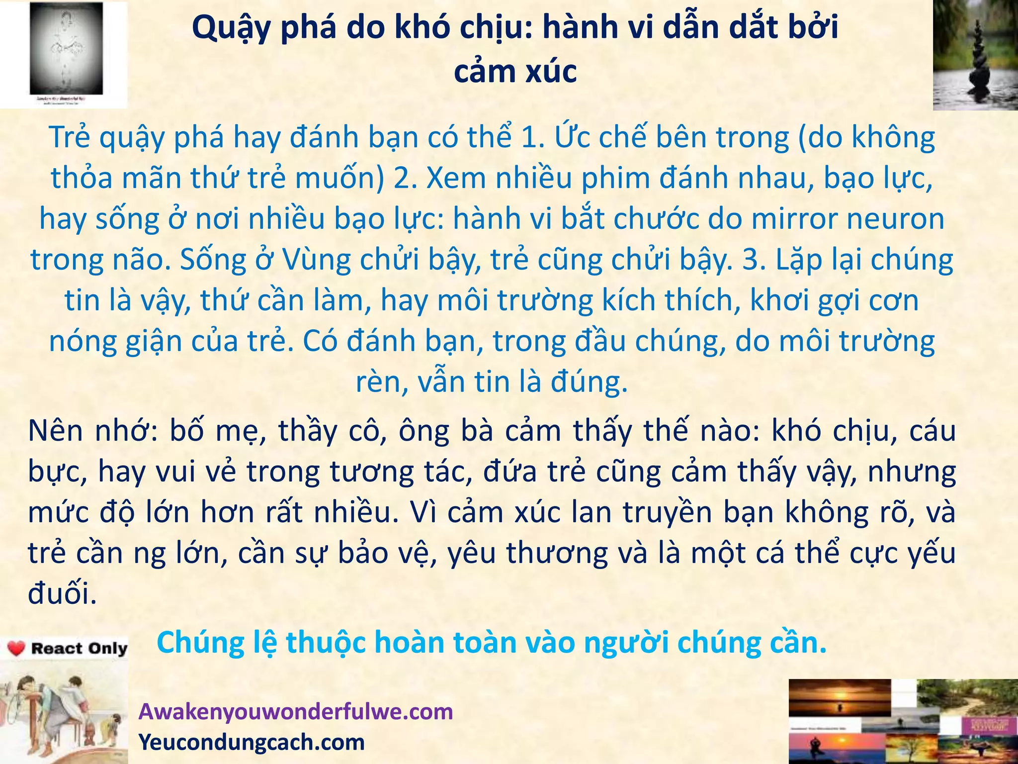 Quậy phá do khó chịu: hành vi dẫn dắt bởi
cảm xúc
Trẻ quậy phá hay đánh bạn có thể 1. Ức chế bên trong (do không
thỏa mãn thứ trẻ muốn) 2. Xem nhiều phim đánh nhau, bạo lực,
hay sống ở nơi nhiều bạo lực: hành vi bắt chước do mirror neuron
trong não. Sống ở Vùng chửi bậy, trẻ cũng chửi bậy. 3. Lặp lại chúng
tin là vậy, thứ cần làm, hay môi trường kích thích, khơi gợi cơn
nóng giận của trẻ. Có đánh bạn, trong đầu chúng, do môi trường
rèn, vẫn tin là đúng.
Nên nhớ: bố mẹ, thầy cô, ông bà cảm thấy thế nào: khó chịu, cáu
bực, hay vui vẻ trong tương tác, đứa trẻ cũng cảm thấy vậy, nhưng
mức độ lớn hơn rất nhiều. Vì cảm xúc lan truyền bạn không rõ, và
trẻ cần ng lớn, cần sự bảo vệ, yêu thương và là một cá thể cực yếu
đuối.
Chúng lệ thuộc hoàn toàn vào người chúng cần.
Awakenyouwonderfulwe.com
Yeucondungcach.com
 