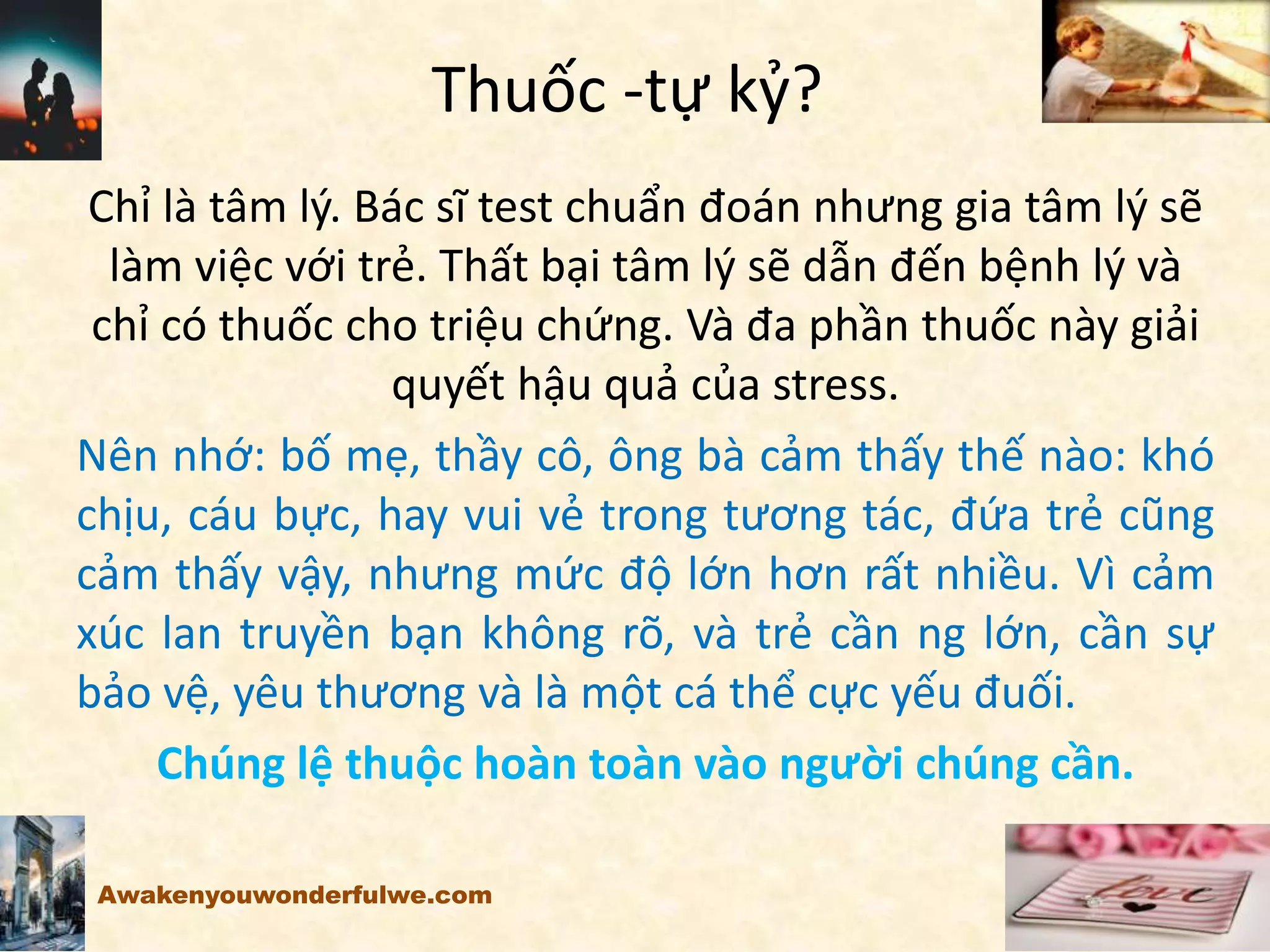 Thuốc -tự kỷ?
Chỉ là tâm lý. Bác sĩ test chuẩn đoán nhưng gia tâm lý sẽ
làm việc với trẻ. Thất bại tâm lý sẽ dẫn đến bệnh lý và
chỉ có thuốc cho triệu chứng. Và đa phần thuốc này giải
quyết hậu quả của stress.
Nên nhớ: bố mẹ, thầy cô, ông bà cảm thấy thế nào: khó
chịu, cáu bực, hay vui vẻ trong tương tác, đứa trẻ cũng
cảm thấy vậy, nhưng mức độ lớn hơn rất nhiều. Vì cảm
xúc lan truyền bạn không rõ, và trẻ cần ng lớn, cần sự
bảo vệ, yêu thương và là một cá thể cực yếu đuối.
Chúng lệ thuộc hoàn toàn vào người chúng cần.
Awakenyouwonderfulwe.com
 