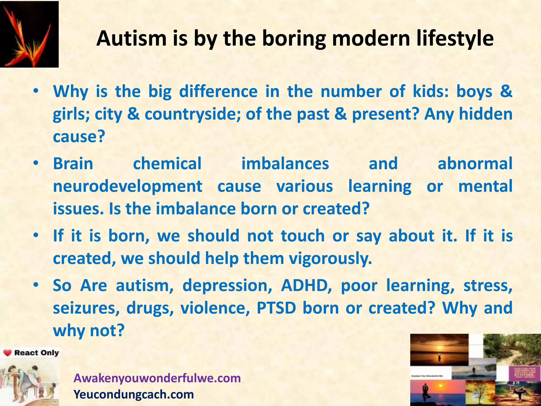 Autism is by the boring modern lifestyle
• Why is the big difference in the number of kids: boys &
girls; city & countryside; of the past & present? Any hidden
cause?
• Brain chemical imbalances and abnormal
neurodevelopment cause various learning or mental
issues. Is the imbalance born or created?
• If it is born, we should not touch or say about it. If it is
created, we should help them vigorously.
• So Are autism, depression, ADHD, poor learning, stress,
seizures, drugs, violence, PTSD born or created? Why and
why not?
Awakenyouwonderfulwe.com
Yeucondungcach.com
 