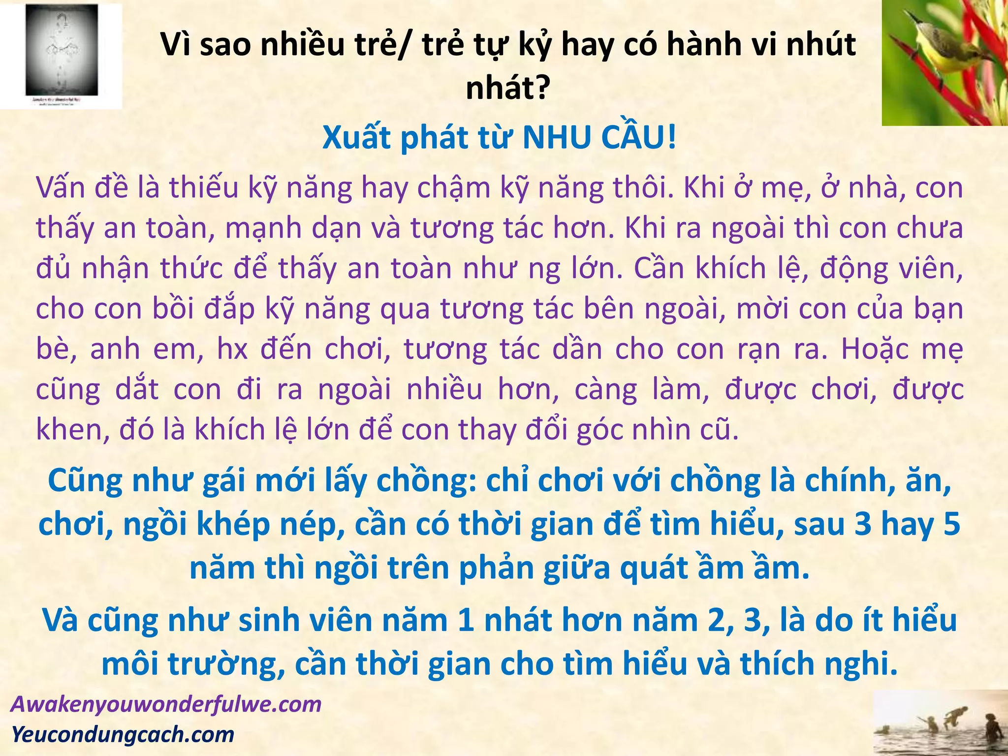 Vì sao nhiều trẻ/ trẻ tự kỷ hay có hành vi nhút
nhát?
Xuất phát từ NHU CẦU!
Vấn đề là thiếu kỹ năng hay chậm kỹ năng thôi. Khi ở mẹ, ở nhà, con
thấy an toàn, mạnh dạn và tương tác hơn. Khi ra ngoài thì con chưa
đủ nhận thức để thấy an toàn như ng lớn. Cần khích lệ, động viên,
cho con bồi đắp kỹ năng qua tương tác bên ngoài, mời con của bạn
bè, anh em, hx đến chơi, tương tác dần cho con rạn ra. Hoặc mẹ
cũng dắt con đi ra ngoài nhiều hơn, càng làm, được chơi, được
khen, đó là khích lệ lớn để con thay đổi góc nhìn cũ.
Cũng như gái mới lấy chồng: chỉ chơi với chồng là chính, ăn,
chơi, ngồi khép nép, cần có thời gian để tìm hiểu, sau 3 hay 5
năm thì ngồi trên phản giữa quát ầm ầm.
Và cũng như sinh viên năm 1 nhát hơn năm 2, 3, là do ít hiểu
môi trường, cần thời gian cho tìm hiểu và thích nghi.
Awakenyouwonderfulwe.com
Yeucondungcach.com
 