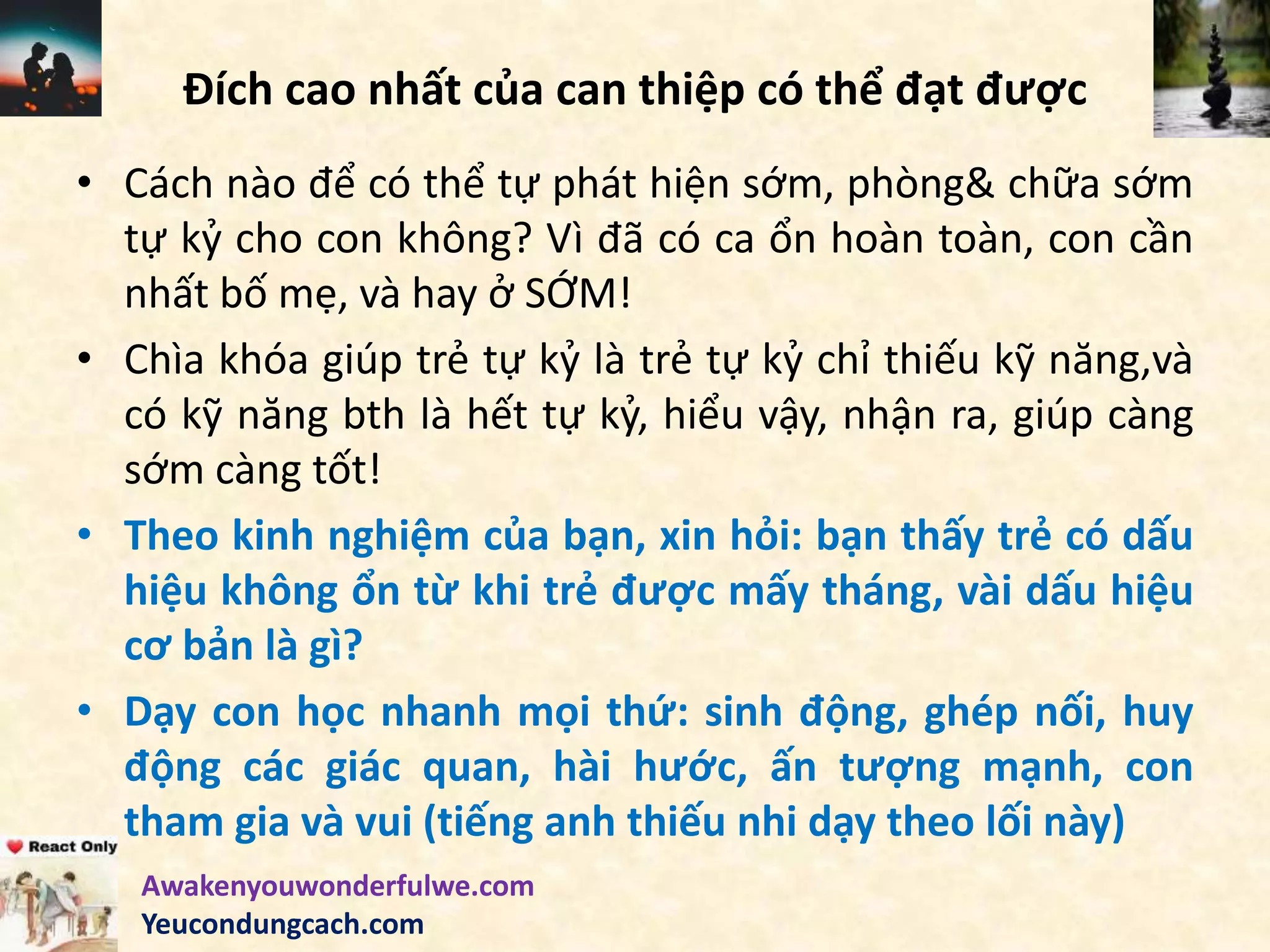 Đích cao nhất của can thiệp có thể đạt được
• Cách nào để có thể tự phát hiện sớm, phòng& chữa sớm
tự kỷ cho con không? Vì đã có ca ổn hoàn toàn, con cần
nhất bố mẹ, và hay ở SỚM!
• Chìa khóa giúp trẻ tự kỷ là trẻ tự kỷ chỉ thiếu kỹ năng,và
có kỹ năng bth là hết tự kỷ, hiểu vậy, nhận ra, giúp càng
sớm càng tốt!
• Theo kinh nghiệm của bạn, xin hỏi: bạn thấy trẻ có dấu
hiệu không ổn từ khi trẻ được mấy tháng, vài dấu hiệu
cơ bản là gì?
• Dạy con học nhanh mọi thứ: sinh động, ghép nối, huy
động các giác quan, hài hước, ấn tượng mạnh, con
tham gia và vui (tiếng anh thiếu nhi dạy theo lối này)
Awakenyouwonderfulwe.com
Yeucondungcach.com
 