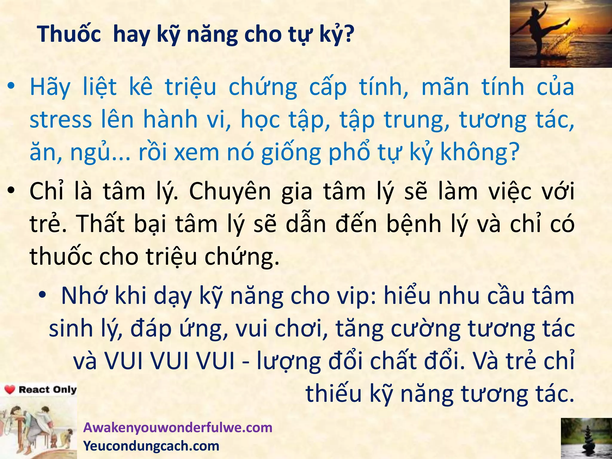 Thuốc hay kỹ năng cho tự kỷ?
• Hãy liệt kê triệu chứng cấp tính, mãn tính của
stress lên hành vi, học tập, tập trung, tương tác,
ăn, ngủ... rồi xem nó giống phổ tự kỷ không?
• Chỉ là tâm lý. Chuyên gia tâm lý sẽ làm việc với
trẻ. Thất bại tâm lý sẽ dẫn đến bệnh lý và chỉ có
thuốc cho triệu chứng.
• Nhớ khi dạy kỹ năng cho vip: hiểu nhu cầu tâm
sinh lý, đáp ứng, vui chơi, tăng cường tương tác
và VUI VUI VUI - lượng đổi chất đổi. Và trẻ chỉ
thiếu kỹ năng tương tác.
Awakenyouwonderfulwe.com
Yeucondungcach.com
 