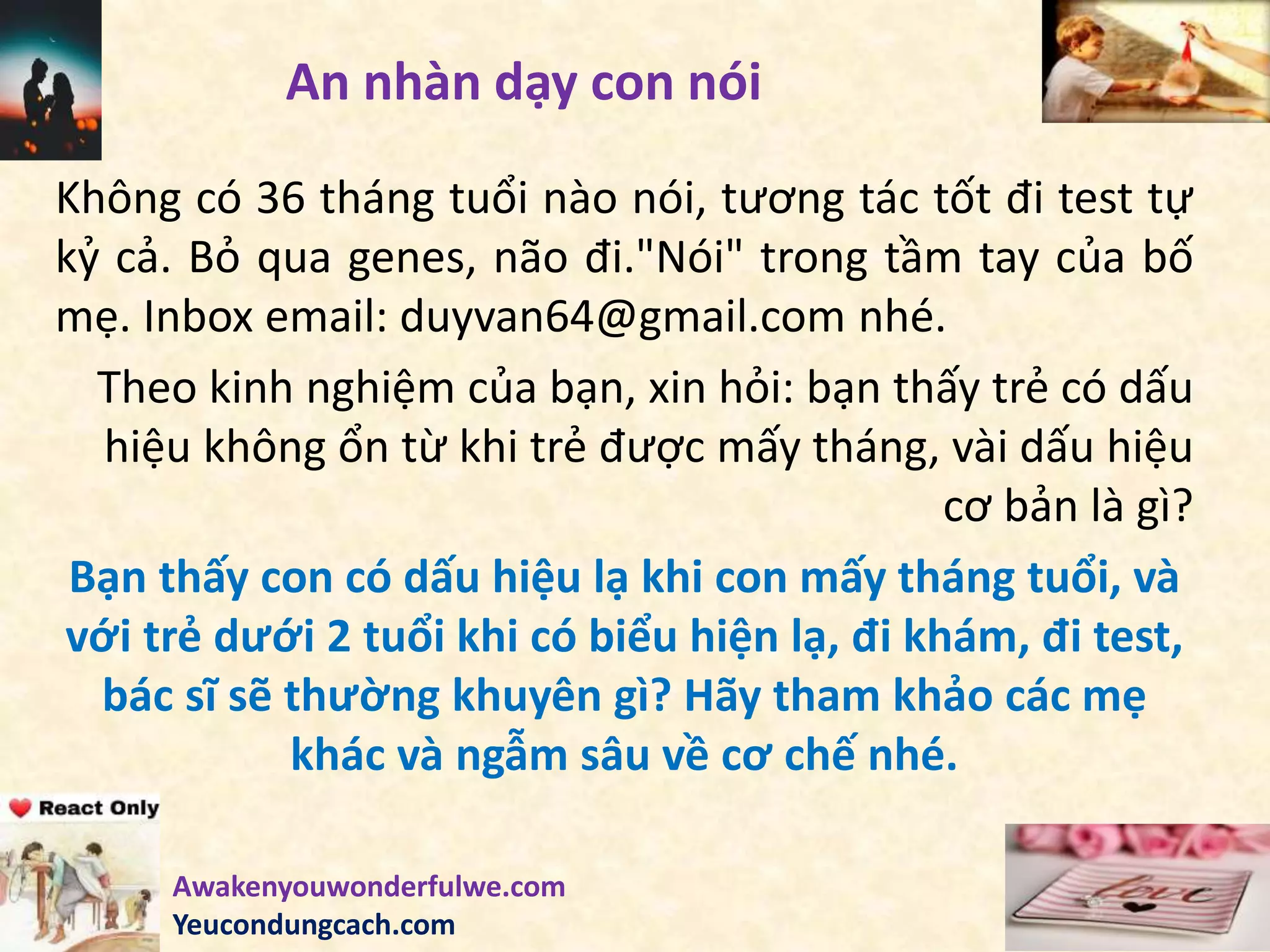 An nhàn dạy con nói
Không có 36 tháng tuổi nào nói, tương tác tốt đi test tự
kỷ cả. Bỏ qua genes, não đi."Nói" trong tầm tay của bố
mẹ. Inbox email: duyvan64@gmail.com nhé.
Theo kinh nghiệm của bạn, xin hỏi: bạn thấy trẻ có dấu
hiệu không ổn từ khi trẻ được mấy tháng, vài dấu hiệu
cơ bản là gì?
Bạn thấy con có dấu hiệu lạ khi con mấy tháng tuổi, và
với trẻ dưới 2 tuổi khi có biểu hiện lạ, đi khám, đi test,
bác sĩ sẽ thường khuyên gì? Hãy tham khảo các mẹ
khác và ngẫm sâu về cơ chế nhé.
Awakenyouwonderfulwe.com
Yeucondungcach.com
 