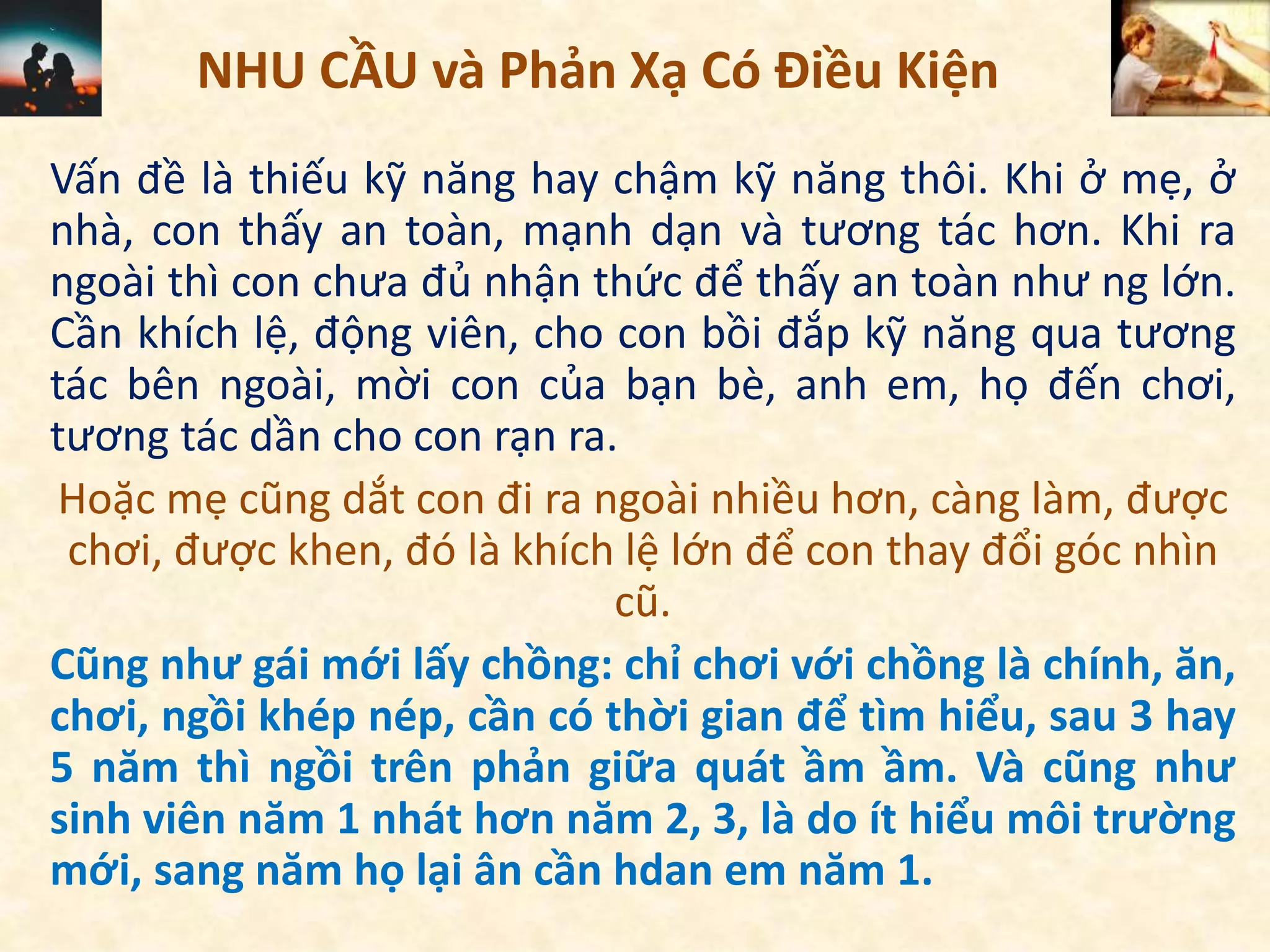 NHU CẦU và Phản Xạ Có Điều Kiện
Vấn đề là thiếu kỹ năng hay chậm kỹ năng thôi. Khi ở mẹ, ở
nhà, con thấy an toàn, mạnh dạn và tương tác hơn. Khi ra
ngoài thì con chưa đủ nhận thức để thấy an toàn như ng lớn.
Cần khích lệ, động viên, cho con bồi đắp kỹ năng qua tương
tác bên ngoài, mời con của bạn bè, anh em, họ đến chơi,
tương tác dần cho con rạn ra.
Hoặc mẹ cũng dắt con đi ra ngoài nhiều hơn, càng làm, được
chơi, được khen, đó là khích lệ lớn để con thay đổi góc nhìn
cũ.
Cũng như gái mới lấy chồng: chỉ chơi với chồng là chính, ăn,
chơi, ngồi khép nép, cần có thời gian để tìm hiểu, sau 3 hay
5 năm thì ngồi trên phản giữa quát ầm ầm. Và cũng như
sinh viên năm 1 nhát hơn năm 2, 3, là do ít hiểu môi trường
mới, sang năm họ lại ân cần hdan em năm 1.
 