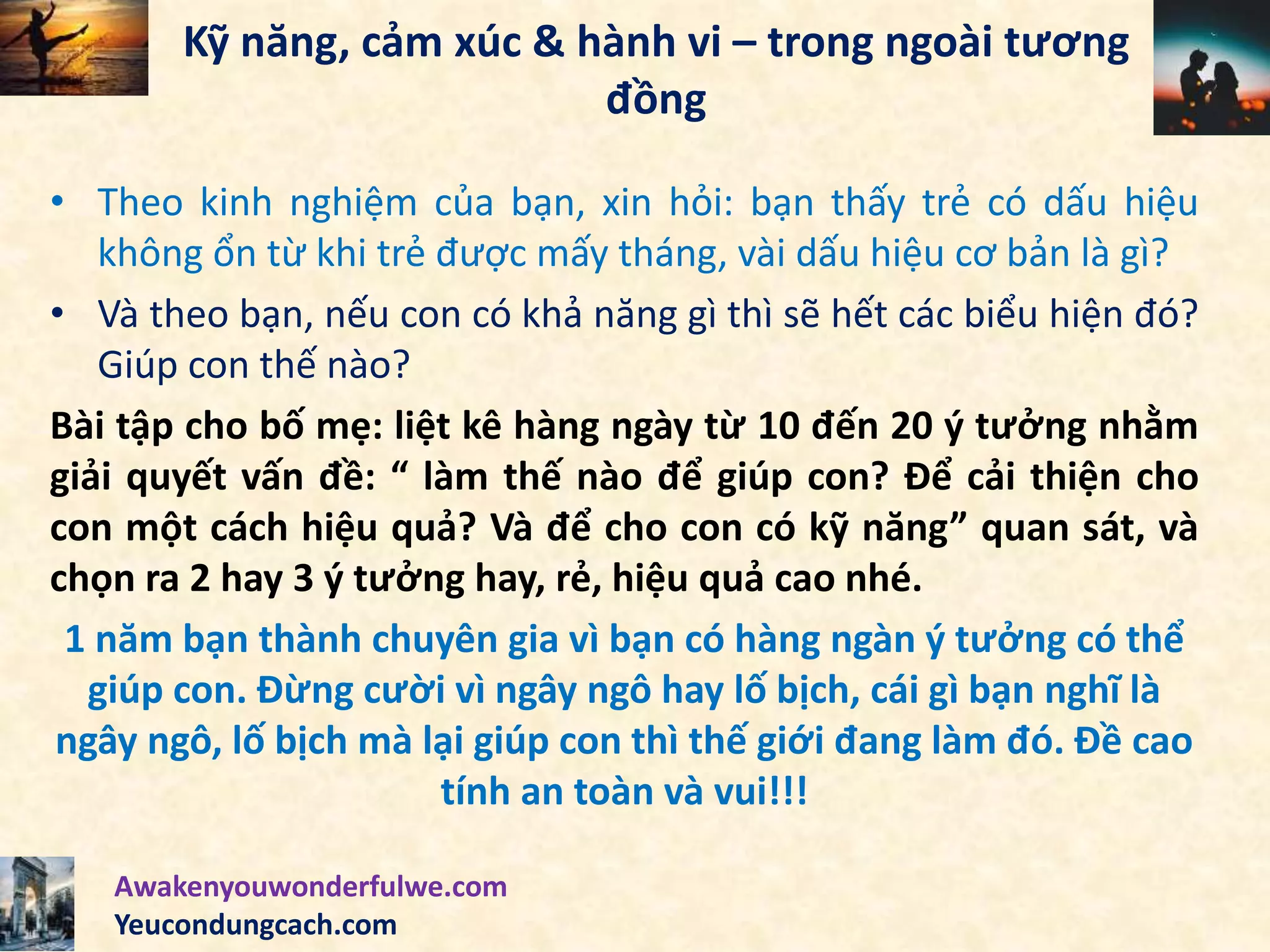 Kỹ năng, cảm xúc & hành vi – trong ngoài tương
đồng
• Theo kinh nghiệm của bạn, xin hỏi: bạn thấy trẻ có dấu hiệu
không ổn từ khi trẻ được mấy tháng, vài dấu hiệu cơ bản là gì?
• Và theo bạn, nếu con có khả năng gì thì sẽ hết các biểu hiện đó?
Giúp con thế nào?
Bài tập cho bố mẹ: liệt kê hàng ngày từ 10 đến 20 ý tưởng nhằm
giải quyết vấn đề: “ làm thế nào để giúp con? Để cải thiện cho
con một cách hiệu quả? Và để cho con có kỹ năng” quan sát, và
chọn ra 2 hay 3 ý tưởng hay, rẻ, hiệu quả cao nhé.
1 năm bạn thành chuyên gia vì bạn có hàng ngàn ý tưởng có thể
giúp con. Đừng cười vì ngây ngô hay lố bịch, cái gì bạn nghĩ là
ngây ngô, lố bịch mà lại giúp con thì thế giới đang làm đó. Đề cao
tính an toàn và vui!!!
Awakenyouwonderfulwe.com
Yeucondungcach.com
 