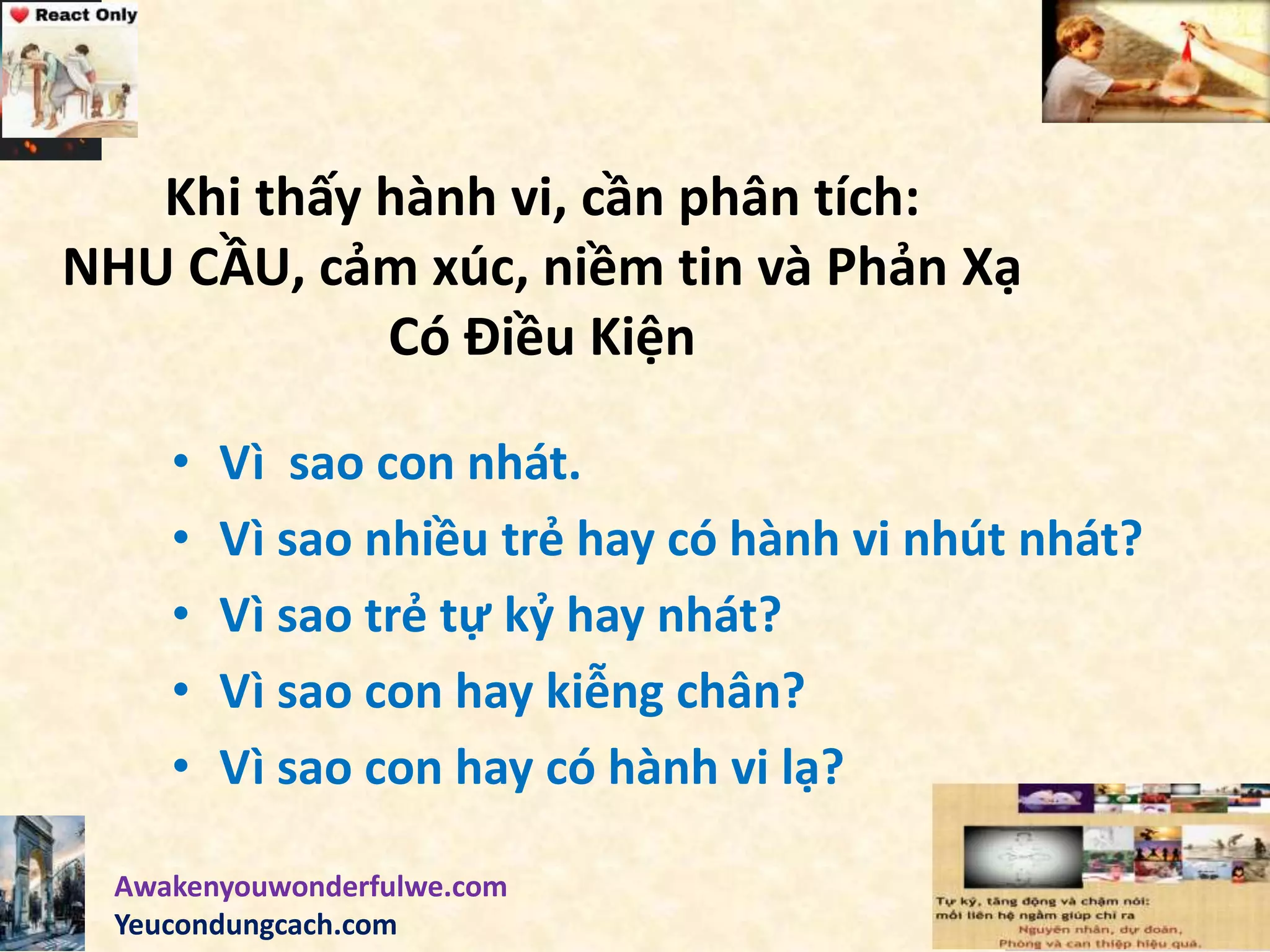 Khi thấy hành vi, cần phân tích:
NHU CẦU, cảm xúc, niềm tin và Phản Xạ
Có Điều Kiện
• Vì sao con nhát.
• Vì sao nhiều trẻ hay có hành vi nhút nhát?
• Vì sao trẻ tự kỷ hay nhát?
• Vì sao con hay kiễng chân?
• Vì sao con hay có hành vi lạ?
Awakenyouwonderfulwe.com
Yeucondungcach.com
 