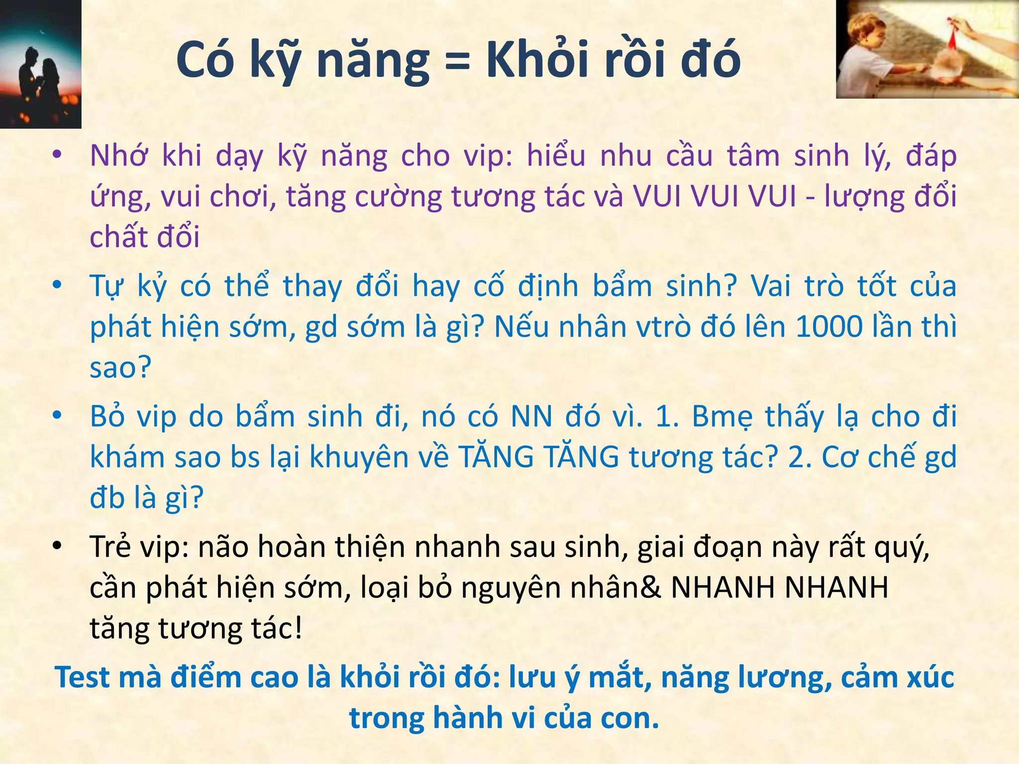 Có kỹ năng = Khỏi rồi đó
• Nhớ khi dạy kỹ năng cho vip: hiểu nhu cầu tâm sinh lý, đáp
ứng, vui chơi, tăng cường tương tác và VUI VUI VUI - lượng đổi
chất đổi
• Tự kỷ có thể thay đổi hay cố định bẩm sinh? Vai trò tốt của
phát hiện sớm, gd sớm là gì? Nếu nhân vtrò đó lên 1000 lần thì
sao?
• Bỏ vip do bẩm sinh đi, nó có NN đó vì. 1. Bmẹ thấy lạ cho đi
khám sao bs lại khuyên về TĂNG TĂNG tương tác? 2. Cơ chế gd
đb là gì?
• Trẻ vip: não hoàn thiện nhanh sau sinh, giai đoạn này rất quý,
cần phát hiện sớm, loại bỏ nguyên nhân& NHANH NHANH
tăng tương tác!
Test mà điểm cao là khỏi rồi đó: lưu ý mắt, năng lương, cảm xúc
trong hành vi của con.
 