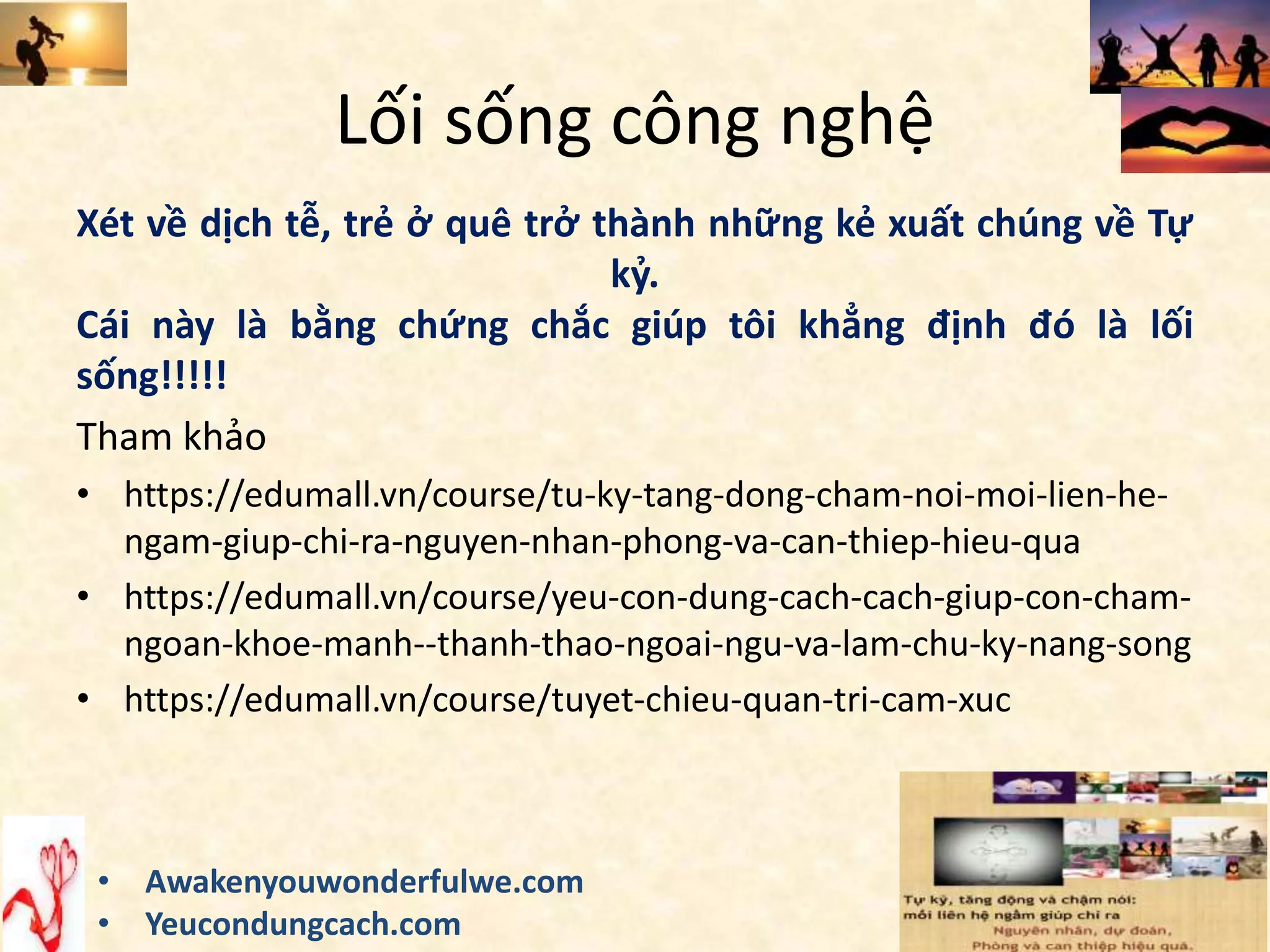 Lối sống công nghệ
Xét về dịch tễ, trẻ ở quê trở thành những kẻ xuất chúng về Tự
kỷ.
Cái này là bằng chứng chắc giúp tôi khẳng định đó là lối
sống!!!!!
Tham khảo
• https://edumall.vn/course/tu-ky-tang-dong-cham-noi-moi-lien-he-
ngam-giup-chi-ra-nguyen-nhan-phong-va-can-thiep-hieu-qua
• https://edumall.vn/course/yeu-con-dung-cach-cach-giup-con-cham-
ngoan-khoe-manh--thanh-thao-ngoai-ngu-va-lam-chu-ky-nang-song
• https://edumall.vn/course/tuyet-chieu-quan-tri-cam-xuc
• Awakenyouwonderfulwe.com
• Yeucondungcach.com
 