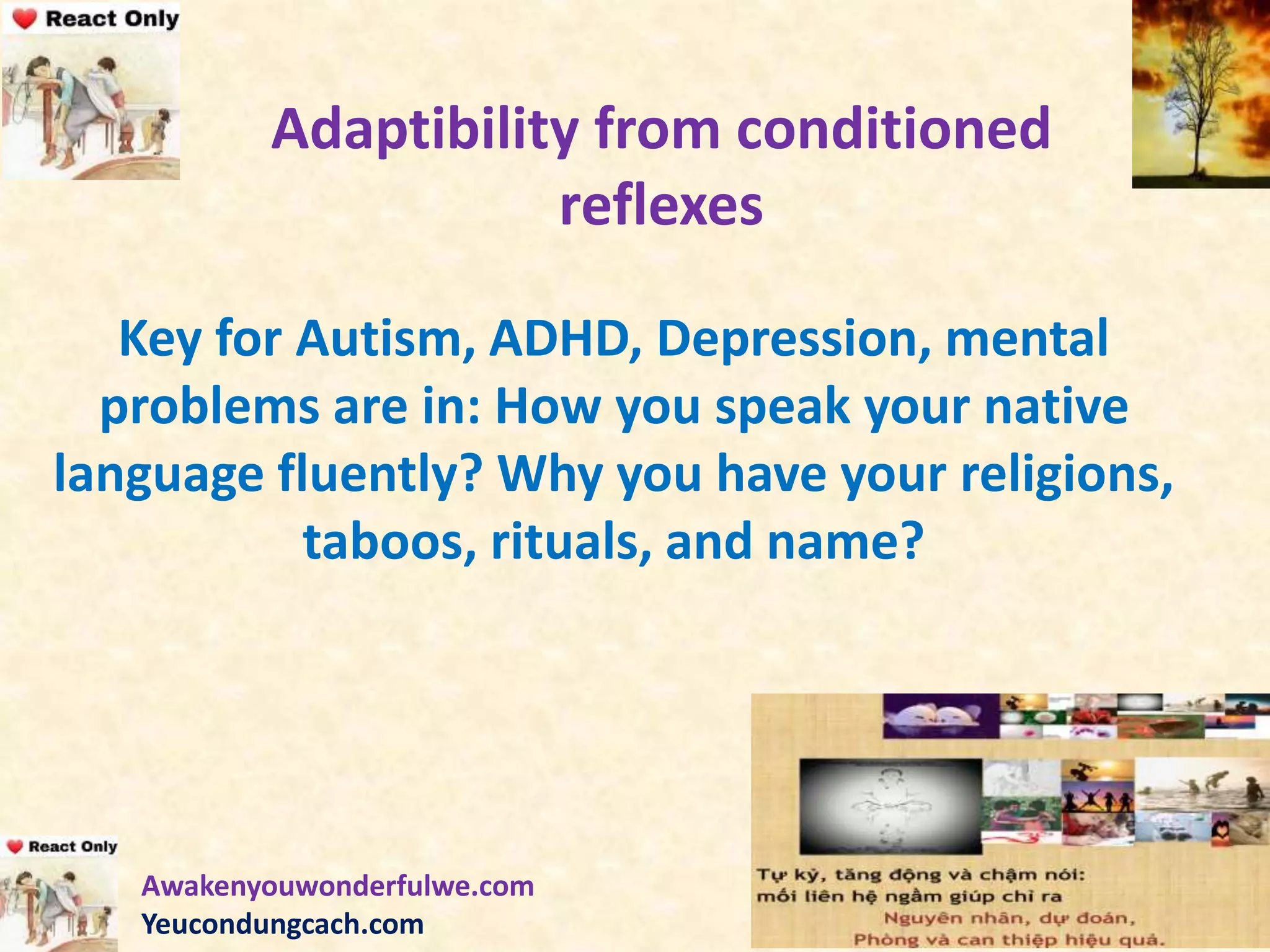 Adaptibility from conditioned
reflexes
Key for Autism, ADHD, Depression, mental
problems are in: How you speak your native
language fluently? Why you have your religions,
taboos, rituals, and name?
Awakenyouwonderfulwe.com
Yeucondungcach.com
 