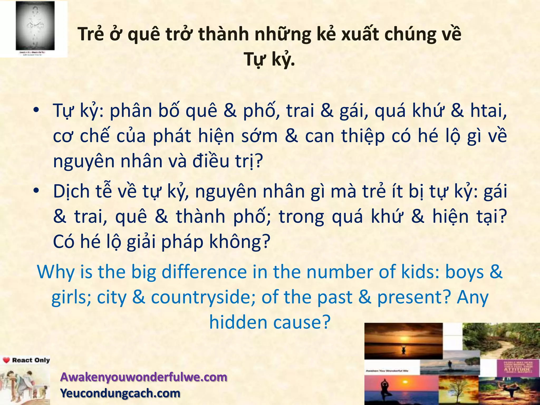 Trẻ ở quê trở thành những kẻ xuất chúng về
Tự kỷ.
• Tự kỷ: phân bố quê & phố, trai & gái, quá khứ & htai,
cơ chế của phát hiện sớm & can thiệp có hé lộ gì về
nguyên nhân và điều trị?
• Dịch tễ về tự kỷ, nguyên nhân gì mà trẻ ít bị tự kỷ: gái
& trai, quê & thành phố; trong quá khứ & hiện tại?
Có hé lộ giải pháp không?
Why is the big difference in the number of kids: boys &
girls; city & countryside; of the past & present? Any
hidden cause?
Awakenyouwonderfulwe.com
Yeucondungcach.com
 