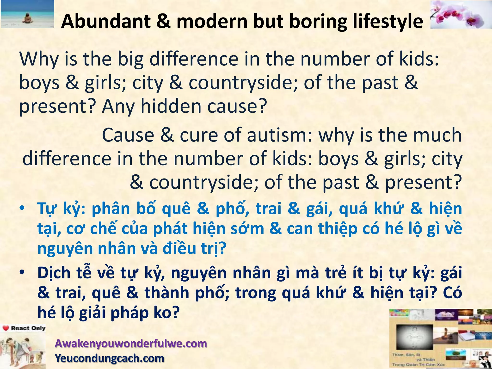 Abundant & modern but boring lifestyle
Why is the big difference in the number of kids:
boys & girls; city & countryside; of the past &
present? Any hidden cause?
Cause & cure of autism: why is the much
difference in the number of kids: boys & girls; city
& countryside; of the past & present?
• Tự kỷ: phân bố quê & phố, trai & gái, quá khứ & hiện
tại, cơ chế của phát hiện sớm & can thiệp có hé lộ gì về
nguyên nhân và điều trị?
• Dịch tễ về tự kỷ, nguyên nhân gì mà trẻ ít bị tự kỷ: gái
& trai, quê & thành phố; trong quá khứ & hiện tại? Có
hé lộ giải pháp ko?
Awakenyouwonderfulwe.com
Yeucondungcach.com
 
