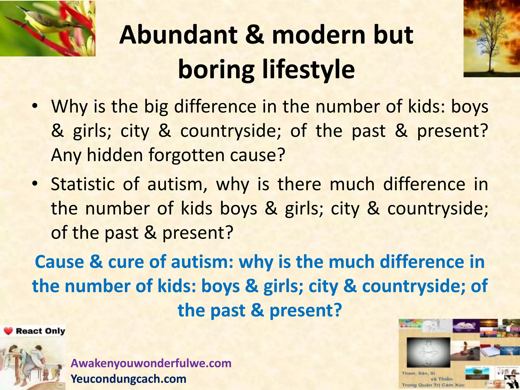 Abundant & modern but
boring lifestyle
• Why is the big difference in the number of kids: boys
& girls; city & countryside; of the past & present?
Any hidden forgotten cause?
• Statistic of autism, why is there much difference in
the number of kids boys & girls; city & countryside;
of the past & present?
Cause & cure of autism: why is the much difference in
the number of kids: boys & girls; city & countryside; of
the past & present?
Awakenyouwonderfulwe.com
Yeucondungcach.com
 