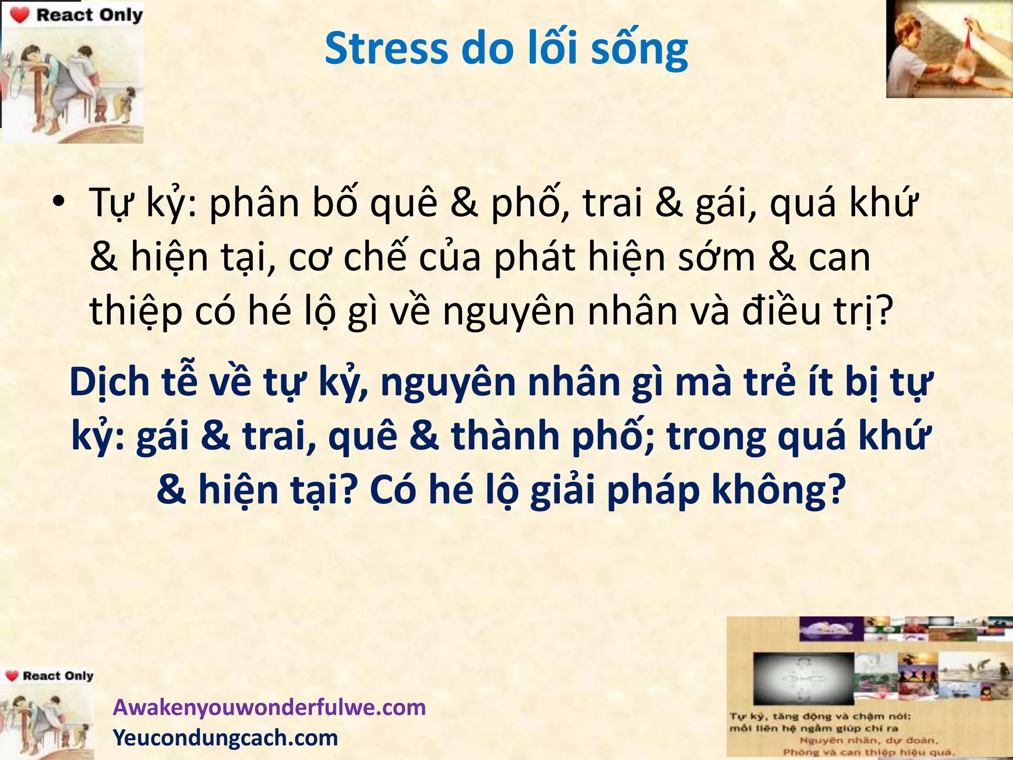 Stress do lối sống
• Tự kỷ: phân bố quê & phố, trai & gái, quá khứ
& hiện tại, cơ chế của phát hiện sớm & can
thiệp có hé lộ gì về nguyên nhân và điều trị?
Dịch tễ về tự kỷ, nguyên nhân gì mà trẻ ít bị tự
kỷ: gái & trai, quê & thành phố; trong quá khứ
& hiện tại? Có hé lộ giải pháp không?
Awakenyouwonderfulwe.com
Yeucondungcach.com
 