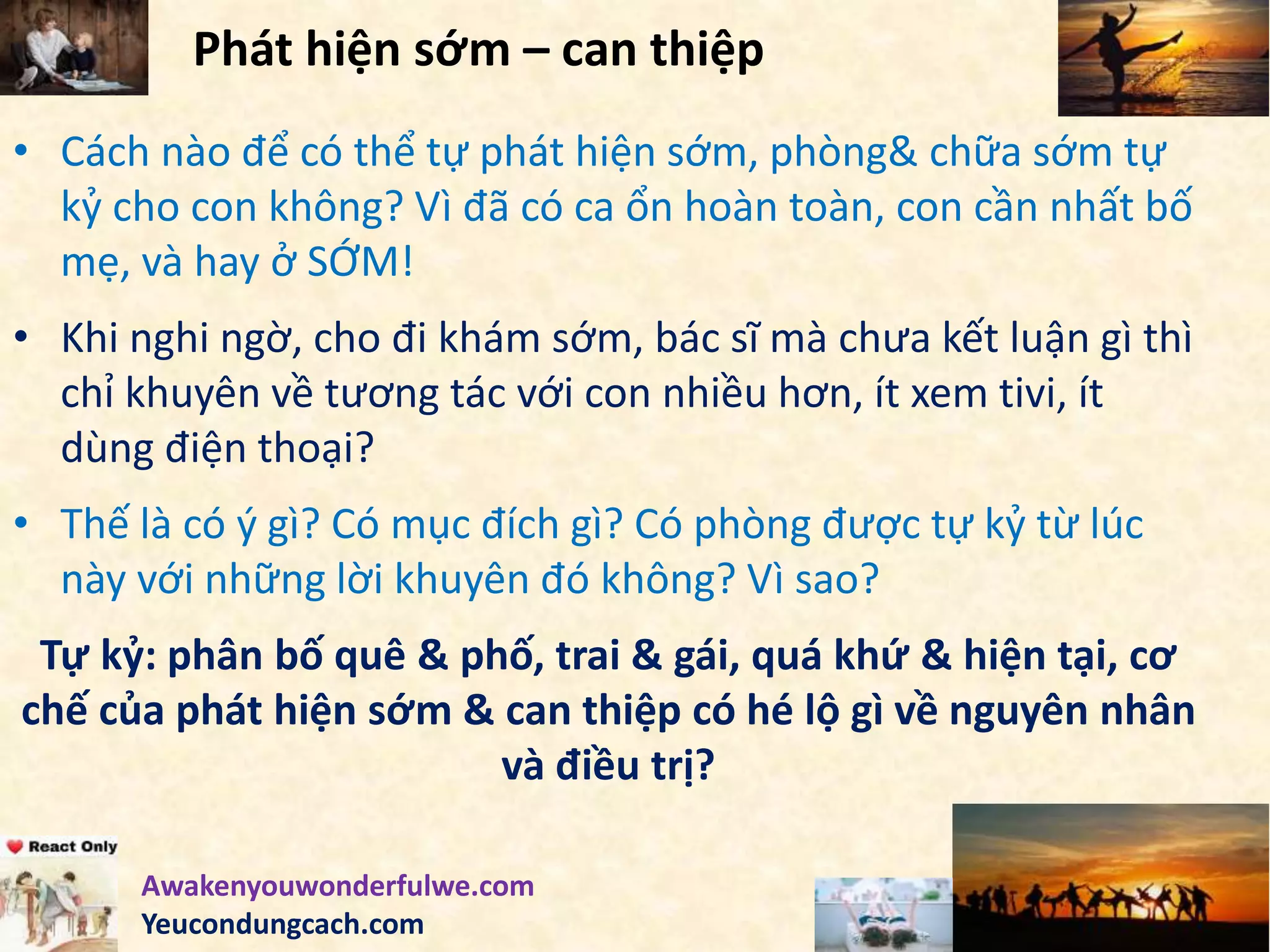 Phát hiện sớm – can thiệp
• Cách nào để có thể tự phát hiện sớm, phòng& chữa sớm tự
kỷ cho con không? Vì đã có ca ổn hoàn toàn, con cần nhất bố
mẹ, và hay ở SỚM!
• Khi nghi ngờ, cho đi khám sớm, bác sĩ mà chưa kết luận gì thì
chỉ khuyên về tương tác với con nhiều hơn, ít xem tivi, ít
dùng điện thoại?
• Thế là có ý gì? Có mục đích gì? Có phòng được tự kỷ từ lúc
này với những lời khuyên đó không? Vì sao?
Tự kỷ: phân bố quê & phố, trai & gái, quá khứ & hiện tại, cơ
chế của phát hiện sớm & can thiệp có hé lộ gì về nguyên nhân
và điều trị?
Awakenyouwonderfulwe.com
Yeucondungcach.com
 