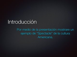 Introducción
Por medio de la presentación mostrare un
ejemplo de “Spectacle” de la cultura
Americana.
 