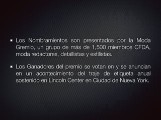 Los Nombramientos son presentados por la Moda
Gremio, un grupo de más de 1,500 miembros CFDA,
moda redactores, detallistas y estilistas.
Los Ganadores del premio se votan en y se anuncian
en un acontecimiento del traje de etiqueta anual
sostenido en Lincoln Center en Ciudad de Nueva York.
 