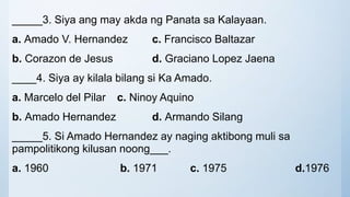 _____3. Siya ang may akda ng Panata sa Kalayaan.
a. Amado V. Hernandez c. Francisco Baltazar
b. Corazon de Jesus d. Graciano Lopez Jaena
____4. Siya ay kilala bilang si Ka Amado.
a. Marcelo del Pilar c. Ninoy Aquino
b. Amado Hernandez d. Armando Silang
_____5. Si Amado Hernandez ay naging aktibong muli sa
pampolitikong kilusan noong___.
a. 1960 b. 1971 c. 1975 d.1976
 
