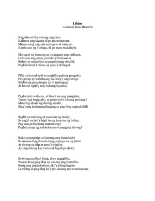 Lihim
-Genesis Rose Bracero
Naglaho at tila walang nagdaan,
Nalimot ang siyang di pa nararanasan.
Minsa nang nagnais sumigaw at naimpit;
Naubusan ng hininga, di pa man makalapit.
Malugod na lamang na tinanggap ang tadhana,
Lumipas ang araw, panaho’y kumawala.
Buhay ay nakabitin sa pagod nang sinulid,
Pagkabahala’t takot, sa puso’y di lingid.
Pilit na kumakapit sa naghihingalong pangako,
Pangarap ay nababasag; katawa’y nagdurugo
Saklolong panalangin ay di malingap,
At bawat ngiti’y may luhang kayakap
Pagkatao’y wala na , at limot na ang pangalan,
Tunay nga bang ako, sa puso mo’y walang puwang?
Munting alaala ng dating sinabi,
Siya bang kasinungalingang sa pag-ibig nagkukubli?
Saglit na nahulog at nawalan ng malay,
Sa saglit na iyo’y higit isang taon na ng buhay.
Pag-asa pa ba itong matatawag?
Paghahanap ng katotohanan o pagiging duwag?
Kahit panaginip na lamang ang bumabalot
Sa maseselang damdaming napupuno ng takot
At siyang sa isip at puso’y sigalot,
Ay pagsintang kay tamis at hapdi pa dulot.
Sa iyong mukha’t tinig, akoy nagigiliw,
Wagas kong pag-ibig ay walang pagmamaliw.
Kung ang pagkakataon, ako’y pinagbigyan
Lambing at pag-ibig ko’y iyo sanang nararamdaman.

 