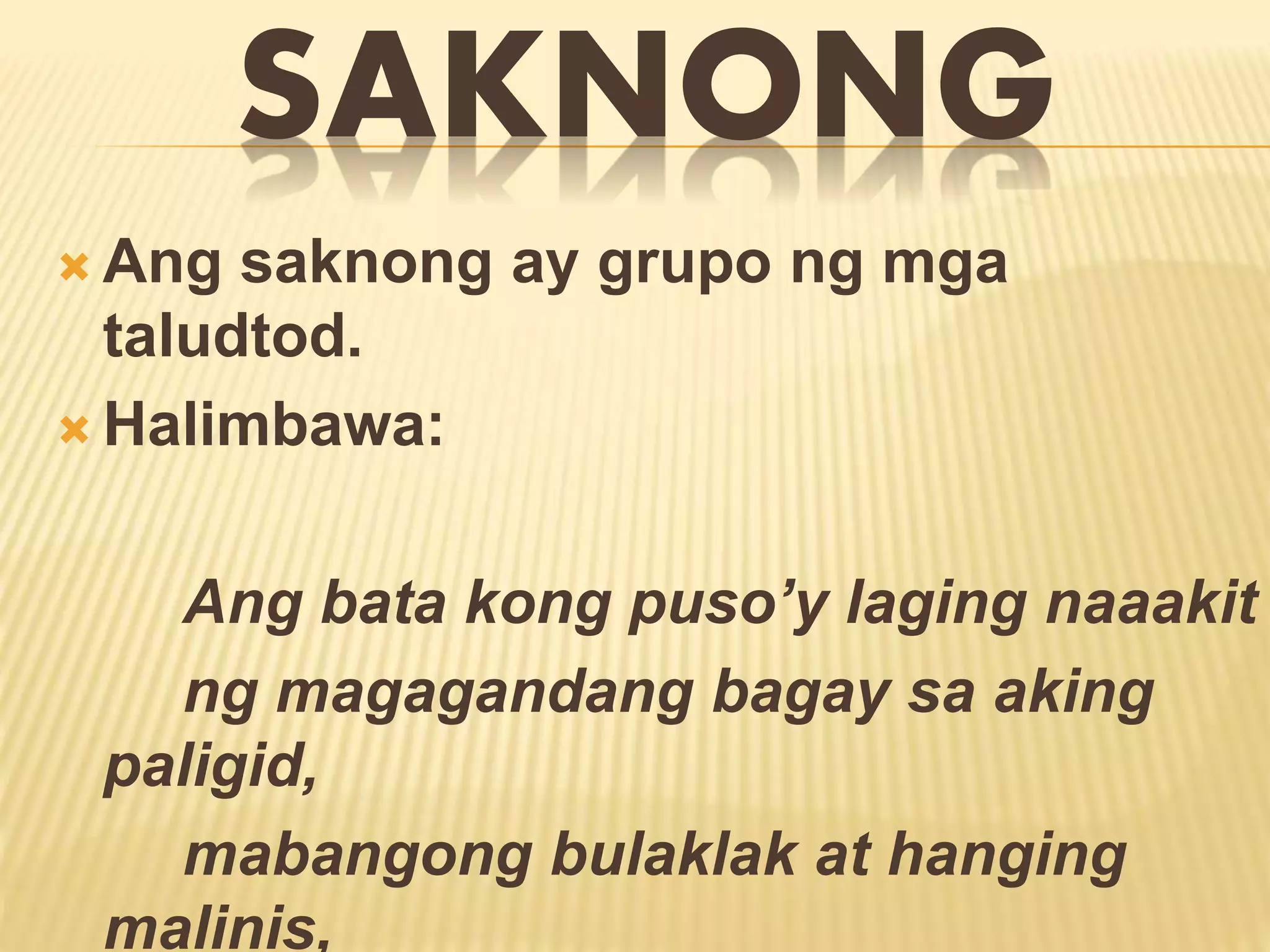 SAKNONG 
Ang saknong ay grupo ng mga 
taludtod. 
 Halimbawa: 
Ang bata kong puso’y laging naaakit 
ng magagandang bagay sa aking 
paligid, 
mabangong bulaklak at hanging 
malinis, 
 