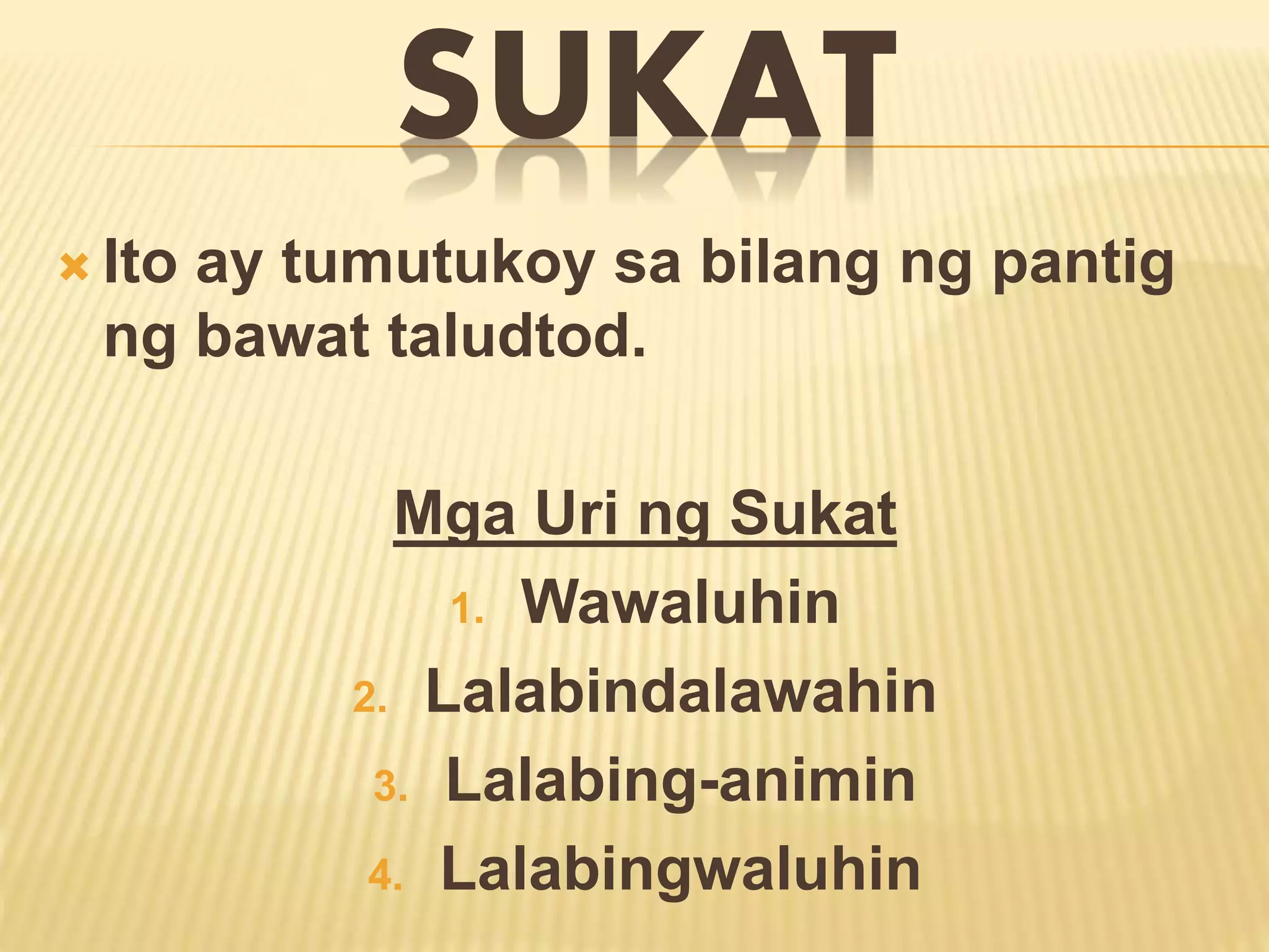 SUKAT 
 Ito ay tumutukoy sa bilang ng pantig 
ng bawat taludtod. 
Mga Uri ng Sukat 
1. Wawaluhin 
2. Lalabindalawahin 
3. Lalabing-animin 
4. Lalabingwaluhin 
 