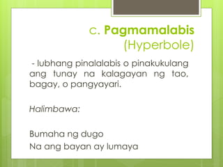 c. Pagmamalabis 
(Hyperbole) 
- lubhang pinalalabis o pinakukulang 
ang tunay na kalagayan ng tao, 
bagay, o pangyayari. 
...