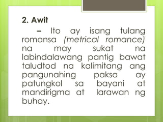 2. Awit 
– Ito ay isang tulang 
romansa (metrical romance) 
na may sukat na 
labindalawang pantig bawat 
taludtod na kalim...