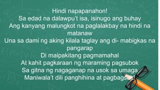 Hindi napapanahon!
Sa edad na dalawpu’t isa, isinugo ang buhay
Ang kanyang malungkot na paglalakbay na hindi na
matanaw
Una sa dami ng aking kilala taglay ang di- mabigkas na
pangarap
Di maipakitang pagmamahal
At kahit pagkaraan ng maraming pagsubok
Sa gitna ng nagaganap na usok sa umaga
Maniwala’t dili panghihina at pagbagsak!
 