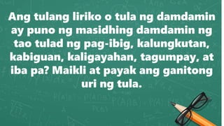 Ang tulang liriko o tula ng damdamin
ay puno ng masidhing damdamin ng
tao tulad ng pag-ibig, kalungkutan,
kabiguan, kaligayahan, tagumpay, at
iba pa? Maikli at payak ang ganitong
uri ng tula.
 
