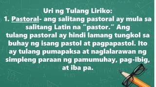 Uri ng Tulang Liriko:
1. Pastoral- ang salitang pastoral ay mula sa
salitang Latin na “pastor.” Ang
tulang pastoral ay hindi lamang tungkol sa
buhay ng isang pastol at pagpapastol. Ito
ay tulang pumapaksa at naglalarawan ng
simpleng paraan ng pamumuhay, pag-ibig,
at iba pa.
 