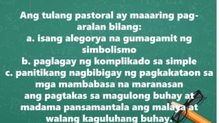Ang tulang pastoral ay maaaring pag-
aralan bilang:
a. isang alegorya na gumagamit ng
simbolismo
b. paglagay ng komplikado sa simple
c. panitikang nagbibigay ng pagkakataon sa
mga mambabasa na maranasan
ang pagtakas sa magulong buhay at
madama pansamantala ang malaya at
walang kaguluhang buhay.
 